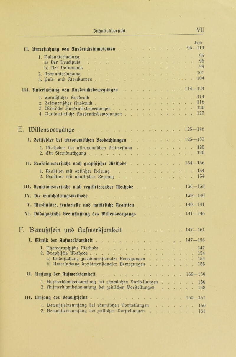 Seite II. Uitterfuchung uon Rusbrucksfpmptomen 95—114 1. pulsunterfud)ung • 95 a) Der Druckpuls 96 b) Der Dolumpuls 99 2. Atemunterfuchung ........ .101 3. puls* unb Atemkuroen 104 III. Unterfliegung non Ausbrucksbemegungen 114—124 1. Sprachlicher Ausbrudc 114 2. 3eid)nerifd}er Ausbrudt 116 3. TTUmtjche Ausbrudtsbetoegungen 120 4. Pantomimische Ausbrucksbetoegungen .123 E. löillensDorgänge • • 125—146 I. 3eitfef}ler bei aftronontifdjen Beobachtungen 125—133 1. Dlethoben ber aftronomifchen 3eitmejjung 125 2. (Ein Sternburd]gang 126 II. Reaktionsoerfuche nach graphischer Riethobe 134—136 1. Reaktion mit optifd)er Rerjung 134 2. Reaktion mit akuftifcher Regung 134 III. Reaktionsoerfuche nach regiftrierenöer Riethobe 136—138 IV. Die (Einfdjaltungsmethobe 139—140 V. Riuskuläre, fenforielle unb natiirlidje Reaktion 140—141 VI. pcibagogifche Beeinfluffung bes IDiüensoorgangs 141—146 F. Betou^tfein unb Hufmerkjamkeit 147-161 I. Rtimik ber Aufmerkfamkeit 147—156 1. Photographie RTethobe 147 2. ©raphie RTethobe 154 a) Untersuchung 3u>eibimenSionaler Betoegungen .154 b) Untersuchung breibimenSionaler Betoegungen 155 II. Umfang ber Aufmerksamkeit 156—159 1. AufmerkSamkeitsumfang bei räumlichen Dorftelluttgen 156 2. Aufmerkfamkeitsumfang bei 3eitlid)en Dorftellungen 158 III. Umfang bes Beroufitfeins 160—161 1. Betouktfeinsumfang bei räumlichen Dorftellungen 160 2. Berouktjeinsumfang bei 3eitlid)en Dorftellungen 161
