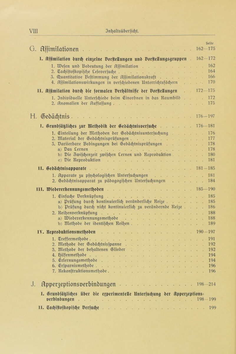 Seite G. Rfjimilationen 162—175 I. Affimilatioit burd) cinjelnc Dorftelluitgen unb Uorftellungsgruppen . 162—172 1. TDefen unb Bebeutung ber Ajjimilation 162 2. ®achiftojkopifd)e £efct>erjud)e 164 3. QJuantitatioe Bejtimmung ber Affimilationskraft 166 4. AfftTnilattonsunrkungen in oerfd)iebenen llnterrichtsfäd)ern .... 170 II. Affimilation burd) bie formalen Derljältniffe ber Dorfteilungen 172—175 1. 3nbiuibuellc lluterfd)iebe beim (Einorbnen in bas Hautnbilb .... 172 2. Anomalien ber Auffaffnng 175 H. (5e6cid)tnis 176-197 l. ©nmbfäljlid)es jur lfietf)obih ber ©ebäd)tni$perfud)e 176—181 1. (Einteilung ber UTetfjoben ber (5ebäd}tnisunterjud)ung 176 2. ITtaterial ber ©ebäd)tnispritfungen 177 3. Dariierbare Bebingungen bei ffiebäd)tnisprüfungen 178 a) Das Cernen 178 b) Die 3toifd}en3eit 3tuijd)en £ernen unb Keprobuktion . . ... 180 c) Die Keprobuktion 181 II. ©ebäd)tni$apparatc 181—185 1. Apparate 3U pfpd]o!ogijd]en llnterjud)ungen 181 2. ®ebäd)tnisapparat 3U päbagogijd]ett Unterjud)ungen 184 III. lDiebererkennung$metl)oben 185—190 1. (Einfache Derknüpfnng 185 a) Prüfung burd) kontinuierlich Deränberlid)e Rebje 185 b) Prüfung burd) nid)t kontinuierlich 3U ueräubernbe Hei3e .... 186 2. Heihenoerknüpfung 188 a) IDiebererkennungsmethobe 188 b) IRetf)obe ber ibentijd)en Keihen 189 IV. Reprobuktionsniethoben 190-197 1. ®reffermetf)obe 191 2. IBethobe ber ©ebäd)tnisfpanne 192 3. IBethobe ber behaltenen ©lieber 192 4. £)ilfenmetl)obe 194 5. (Erlernungsmethobe 194 6. (Erjparnisntethobe 196 7. Rekonftruktionsmethobe 196 J. Rpper3eption$Derbinbungen 198—214 I. ©runbfäijlidjes über bie experimentelle Unterfudping ber Hpperjeptions- nerbinbungeit 198—199 U. 2od)iftofkopifd)e Hcrfiidje 199