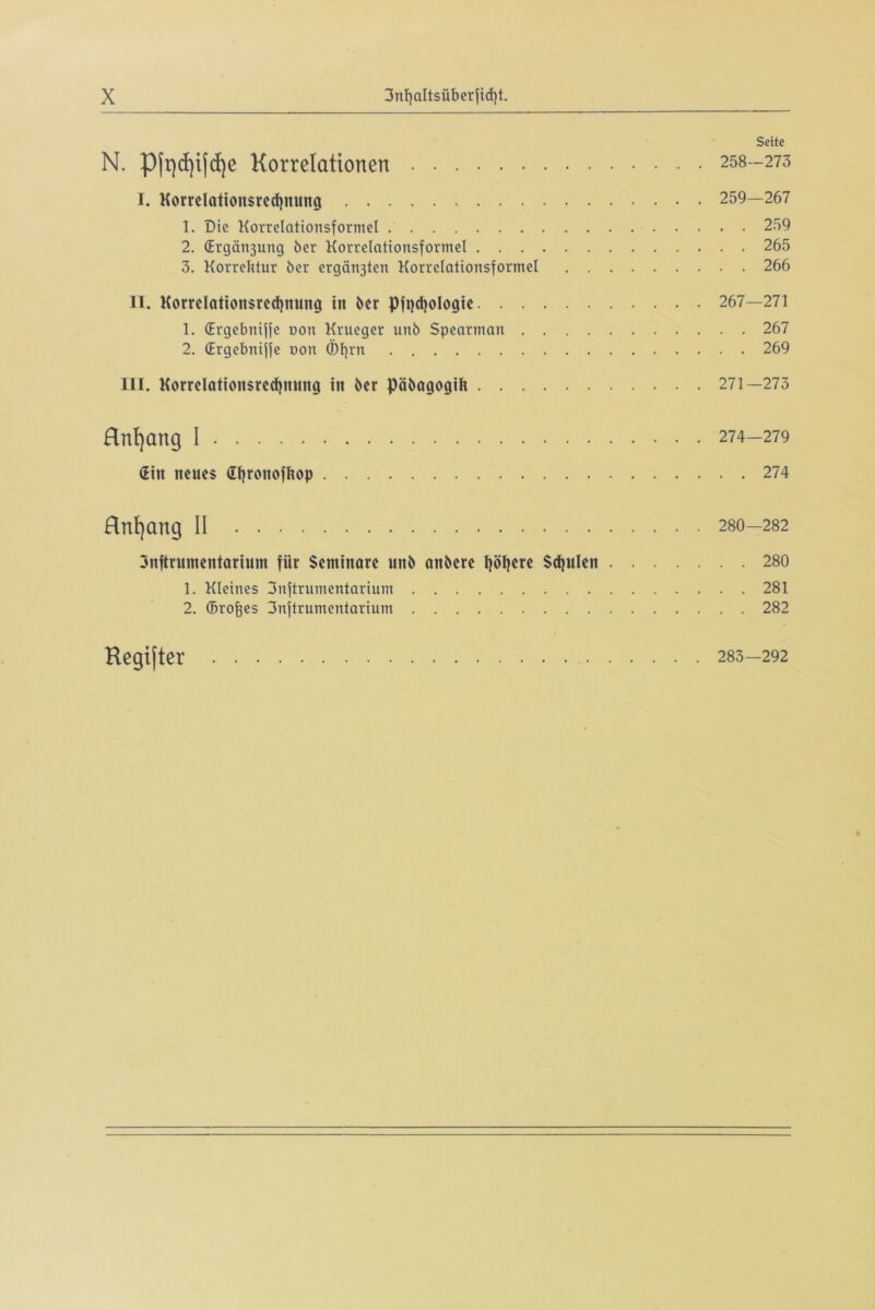 Seite N. Pft)d)ijd)e Korrelationen 258-273 I. Korrelationsredjnung 259—267 1. Die Korrelationsformel 259 2. (Ergötzung ber Korrelationsformel 265 3. Korrektur ber ergänjten Korrelationsformel 266 IT. Korrelationsredinung in ber pfpdjologie 267—271 1. (Ergebniffe non Krueger unb Spearman 267 2. (Ergebniffe oon ©f)rn 269 III. Korrelation$red)nung in ber pöbagogih 271—273 Hnf)ang I 274-279 »Ein neues fityronofltop 274 Hnfyang II 280-282 3nftrumentarium für Seminare unb anbere Ijöljere Schulen 280 1. Kleines 3nftrumentarium 281 2. (Brotes 3nftrumentarium 282 Kegifter 283—292