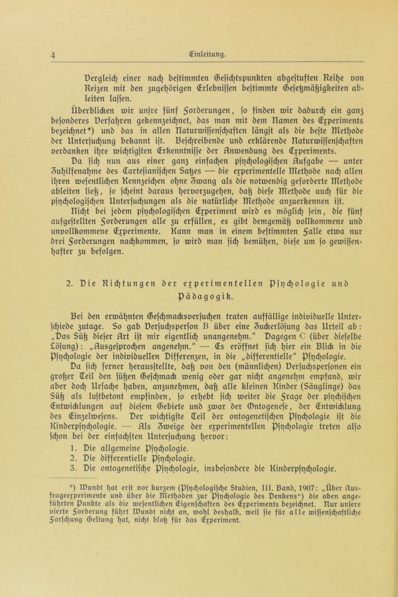 öergleid) einer nad) bestimmten (Befid)tspunkten abgeftuften Reif)e oon Reijen mit Öen 3ugef)örigen CErlebniffen beftimmte (Befetjmäfeigkeiten ab= leiten laffen. Überblicken mir unfre fünf Sorberungen, fo finben mir baburcf) ein gan3 befonberes öerfatjren gekenn3eid)net, bas man mit bem Hamen bes (Experiments be3eid]net*) unb bas in allen Haturmiffenfcf)aften längft als bie befte ITiettjobe ber Unterfnd)ung bekannt ift. Befdjreibenbe unb erklärenbe Haturmiffenfd)aften oerbanken ihre mid)tigften (Erkenntniffe ber Anmenbung bes (Experiments. Da fid) nun aus einer gan3 einfachen pft)d)oIogifd)en Aufgabe — unter 3ut)ilfenaf)me bes dartefianifcfjen Satjes — bie experimentelle !Ttetl)obe nad) allen il)ren mefentlid)en Kemt3eid)en ohne 3mang als bie notmenbig geforberte HTetl)obe ableiten Iiefj, fo fd)eint baraus t)eroor3ugel)en) bafj biefe ITCettjobe aud) für bie pfpd)ologifd)en llnterfudjungen als bie natürliche Rtethobe an3uerkennert ift. Hid)t bei jebem pft)d)oIogifd)en (Experiment mirb es rnöglid) fein, bie fünf aufgeftellten $orberungen alle 311 erfüllen, es gibt bemgemäfj oollkommene unb unDollkommene (Experimente. Kann man in einem beftimmten 5QlIe etma nur brei $orberungert nadjkommen, fo mirb man fid) bemühen, biefe um fo gemiffem E)after 311 befolgen. 2. Die Richtungen ber experimentellen Pft)d)oIogie unb päbagogik. Bei ben ermähnten (Befdjmacksoerfudjen traten auffällige inbioibuelle Unter* }d)iebe 3utage. So gab üerfudjsperfon B über eine 3uckerlöfung bas Urteil ab : „Das Süfe biefer Art ift mir eigentlich unangenehm. Dagegen C (über biefelbe Söfung): „Ausgefprodjen angenehm. — (Es eröffnet fid) hier ein Blick in bie Pft)d)ologie ber inbioibuellen Differen3en, in bie „bifferentielle Pfqd)oIogie. Da fid) ferner herausftellte, baff non ben (männlid)en) Derfud)sperfonen ein großer (Eeü ben füfjen (Befd)tnack menig ober gar nid)t angenehm empfanb, mir aber bod) Urfadje haben, an3unel)men, bafe alle kleinen Kinber (Säuglinge) bas Süfo als luftbetont empfinben, fo erhebt fid) meiter bie 5rage ber pfpd)ifd)en (Entmicklungen auf biefern (Bebiete unb 3mar ber (Dntogenefe, ber (Entmicklung bes (Eirrjelmefens. Der mid)tigfte (Eeil ber ontogenetifd)en Pfpdjologie ift bie Kinberpft)d)oIogie. — Als 3meige ber experimentellen Pft)d)ologie treten alfo fd)on bei ber einfadjften Unterfud)ung heroor: 1. Die allgemeine Pfpd)oIogie. 2. Die bifferentielle Pft)d)ologie. 3. Die ontogenetifdje Pft)d)ologie, insbefonbere bie Kinberpfpdjologie. *) IDunbt hat erjt oor kurzem (Pft)(hologifd)c Stubien, III. Banb, 1907: „Über Aus* frageefperimente unb über bie ritetf)obcn 3ur Pfpd)oIogte bes Denkens) bie oben ange= führten punkte als bie roefentlichen (Eigenfd)aften bes (Experiments be3eid)itet. Hur unfere oierte Sorberung führt IDunbt nicht an, tDol)l beshalb, tneil fie für alle iniffenfd)aftlid)e 5orfcf)ung (Bettung hat, nicf)t blofj für bas (Experiment.