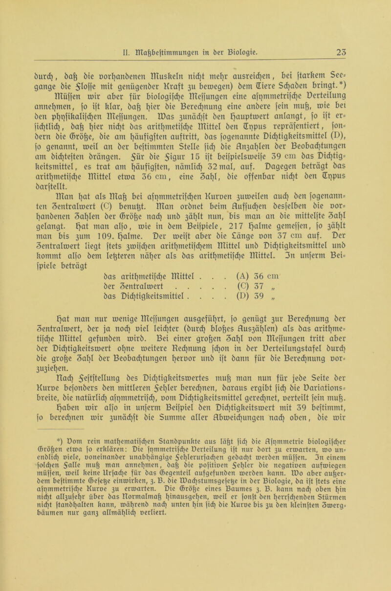 burd), baff bie oorl)anbenen TTIuskeln nicf)t mef)r ausreid)en, bet ftarkem See= gange bie $loffe mit geniigenber Kraft 31t betoegen) bem Stere Schaben bringt. *) TTIüffen roir aber für biologifdje ITIeffungen eine afi)mmetrifd)e üerteilung annehmen, fo ijt klar, bafe t)ier bie Beregnung eine anbere fein mufr, toie bet ben pt)i)fikalifd)en ITIeffungen. TDas 3unäd)ft ben ffauptroert anlangt, fo ift er= fid)tlid), bafo t}ier nid)t bas aritf)metifd)e TTIittel ben Sppus repräfentiert, fon= bern bie (Bröfje, bie am l)äufigften auftritt, bas fogenannte Did)tigkeitsmittel (D), fo genannt, roeil an ber beftimmten Stelle fid) bie Arabien ber Beobad)tungen am bid)teften brängen. $ür bie $igur 15 ift beifpielsroeife 39 cm bas Did)tig= keitsmittel, es trat am t)äufigften, nämlid) 32 mal, auf. Dagegen beträgt bas aritl)metifd)e TTIittel etroa 36 cm, eine 3al)I, bie offenbar nid)t ben Sppus barftcllt. TTIan t)at als Tllaf} bei afpmmetrifdjen Kuroen 3uir>eilen aud) ben fogenann* teu 3entralroert (C) benutgt. TTIan orbnet beim Huffud]en besfelbett bie oor= hanbenen 3al)len ber (Bröjfe nad) unb 3äl)lt nun, bis man an bie mittelfte 3al)l gelangt. £)at man alfo, roie in bem Beifpiele, 217 ffalme genteffen, fo 3äf)It man bis 311m 109. tfalnte. Der roeift aber bie Sänge non 37 cm auf. Der Sentralroert liegt ftets 3roifd)en aritl)metifd)em TTIittel unb Dicf)tigkeitsmittel unb kommt alfo bem festeren itäfjer als bas aritl)metifche TTIittel. 3n unferm Bei= fpiele beträgt bas aritl)metifd)e TTIittel . . . (A) 36 cm ber 3entraIroert (C) 37 „ bas Did)tigkeitsmitiel .... (D) 39 „ tfat man nur roenige TTIeffungett ausgefüf)rt, fo genügt 3ur Beredptung ber Sentrahoert, ber ja nod) Diel Ieid)ter (burd) bloßes Aus3äl)Ien) als bas aritf)me= tifdje TTIittel gefunben roirb. Bei einer grofjen 3af)I oott ITIeffungen tritt aber ber Didjtigkeitsroert of)ne roeitere Rechnung fd)on in ber Derteüungstafel burd) bie grofte 3af)l ber Beobad)tungert I)eroor unb ift bann für bie Berechnung oor= 3U3ieI)en. Üad) ^eftftellung bes Didjtigkeitsruertes mu| man nun für jebe Seite ber Kuroe befonbers ben mittleren $el)ler berechnen, baraus ergibt fid) bie Dariations= breite, bie natürlich afqmmetrifd), oom Did)tigkeitsmittel gerechnet, oerteilt fein mufe. ffaben roir alfo in unferm Beifpiel ben Did)tigkeitsroert mit 39 beftimmt, fo berechnen roir 3unäd)ft bie Summe aller Abroeidpmgen nad) oben, bie roir *) Dom rein mathematifd)en Stanbpunkte aus Iäfet fid) bie fljtpnmetrie biologifdjer (Bröken etroa jo erklären: Die ft)mmetrifd)e Derteilung ift nur bort 3U erroarten, roo un= enblid) oiele, ooneinanber unabhängige 5ehlerurfad)en gebad)t roerben miijfen. 3n einem )'oId)en Sake muff man annehmen, bafj bie pojitioen 5ehler bie negatioen aufroiegen miiffen, roeil keine Urfadje für bas ©egenteil aufgefunben roerben kann. IDo aber auf)er= bem bejtimmte ©efetje einroirken, 3. B. bie Iüad)stumsgefe^e in ber Biologie, ba ijt ftets eine ajpmmetrifd)e Kuroe 311 erroarten. Die ffiröfje eines Baumes 3. B. kann nad) oben hin nid)t albjufehr über bas Hormalmaf? hinausgehen, roeil er fonjt ben herrfd)enben Stürmen nicht ftanbhalten kann, roährenb nad) unten hin fid) bie Kuroe bis 311 ben klcinften 5roerg= bäumen nur gan3 aKmählid) oerliert.