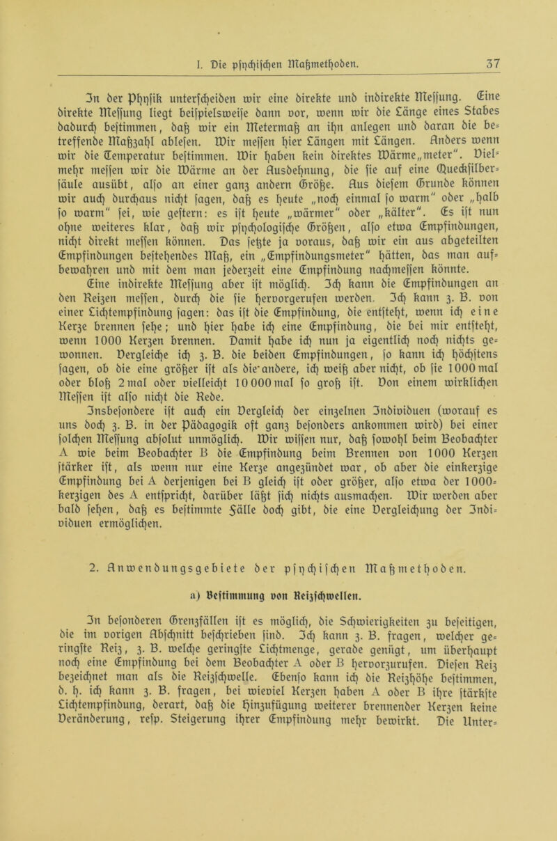 3n ber pEjpfik unterfd)eiben roir eine birekte unb inbirekte Hteffung. (Eine birekte Hteffung liegt beifpielsroeife bann nor, roenn roir bie £änge eines Stabes baburd) beftimmen, baft roir ein ntetermaft an it)n anlegen unb baran bie be= treffenbe ntaj^af)! ablefen. IDir meffen l)ier Sängen mit Sängen, flnbers roenn roir bie (Temperatur beftimmen. IDir haben kein birektes TDärme„meter. DieB mehr meffen roir bie tDärme an ber Rusbeljnung, bie fie auf eine Q}ueckfilber= faule ausübt, alfo an einer gan3 anbern (Bröfte. Aus biefetn (Brunbe können roir aud) burdjaus nid)t fagen, bafi es Ijeute „nod) einmal fo roarm'' ober „halb fo roarm'' fei, roie geftern: es ift heute „roärmer ober „kälter. (Es ift nun of)ue roeiteres klar, baft roir pfi)d)ologifd)e (Bröken, alfo etroa (Empfinbungen, nid)t birekt meffen können. Das fe^te ja uoraus, baft roir ein aus abgeteilten (Empfinbungen befteljenbes Htaf3, ein „(Entpfinbungsmeter hätten, bas man auf= beroaf)ren unb mit bem man jeberjeit eine (Empfinbung nadpneffen könnte. (Eine inbirekte Hteffung aber ift möglich- 3d) kann bie (Empfinbungen an ben Rerjen meffen, burd) bie fie Ijeroorgerufen roerben, 3d) kann 3. B. oon einer £id)tempfinbung fagen: bas ift bie (Empfinbung, bie entfielt, roenn id) eine Ker3e brennen felje; unb f)ier habe id) eine (Empfinbung, bie bei mir entftel)t, roenn 1000 Ker3en brennen. Damit fjabe id) nun ja eigentlid) nod) nidjts ge= roonnen. Dergleidje id) 3. B. bie beiben (Empfinbungen, fo kann id) E)öd)ftens fagen, ob bie eine größer ift als bie*anbere, id) roeift aber nid)t, ob fie 1000 mal ober blofj 2 mal ober uielleid)t 10 000 mal fo grof} ift. Don einem roirklidjen ITTeffen ift alfo nid)t bie Hebe. 3nsbefonbere ift aud) ein Dergleid) ber ehrjelnen 3nbiuibuen (roorauf es uns bod) 3. B. in ber päbagogik oft gan3 befonbers ankommen roirb) bei einer foldjen Hteffung abfolut unmöglid). H)ir roiffen nur, baft forool)! beim Beobad)ter A roie beim Beobad)ter B bie (Empfinbung beim Brennen non 1000 Ker3en ftärker ift, als roenn nur eine Ker3e ange3Ünbet roar, ob aber bie einker3ige (Empfinbung bei A berfenigen beiß gleid) ift ober größer, alfo etroa ber 1000= ker3igen bes A entfprid)t, barüber Iäfjt fid) nid)ts ausmad)en. H)ir roerben aber halb fefjen, baff es befthnmte $älle bod) gibt, bie eine Dergleidping ber 3nbi= uibuen ermöglichen. 2. Rnroenbungsgebiete ber pfpd)ifd)en HTaf) m e th 0b en. a) Bcftinimung uon Heijfd)it>cl!cn. 3n befonberen (Bren3fälten ift es möglid), bie Sdjroierigkeiten 3U befeitigen, bie im uorigen Bbfdjnitt befdjrieben finb. 3d) kann 3. B. fragen, roeld)er~ge= ringfte Hei3, 3. B. roeldje geringfte £id)tmenge, gerabe genügt, um überhaupt nod) eine (Empfinbung bei bem Beobachter A ober B l)eroor3urufen. Diefen Rei3 be3eid)net man als bie Rei3fd)roelle. (Ebenfo kann id) bie Re^öhe beftimmen, b. h- id) kann 3. B. fragen, bei roieuiel Ker3en haben A ober B ihre ftärkfte £id)tempfinbung, berart, bafj bie fy^ufügung roeiterer brennenber Ker3en keine Deränberung, refp. Steigerung ihrer (Empfinbung mehr beroirkt. Die Unter=