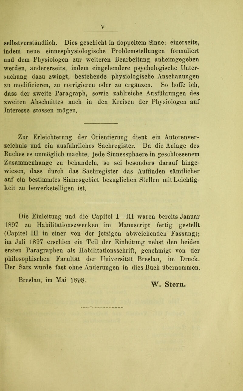 y selbstverständlich. Dies geschieht in doppeltem Sinne: einerseits, indem neue sinnesphysiologische Problemstellungen formuliert und dem Physiologen zur weiteren Bearbeitung anheimgegeben werden, andererseits, indem eingehendere psychologische Unter- suchung dazu zwingt, bestehende physiologische Anschauungen zu modificieren, zu corrigieren oder zu ergänzen. So hoffe ich, dass der zweite Paragraph, sowie zahlreiche Ausführungen des zweiten Abschnittes auch in den Kreisen der Physiologen auf Interesse stossen mögen. Zur Erleichterung der Orientierung dient ein Autorenver- zeichnis und ein ausführliches Sachregister. Da die Anlage des Buches es unmöglich machte, jede Sinnessphaere in geschlossenem Zusammenhänge zu behandeln, so sei besonders darauf hinge- wiesen, dass durch das Sachregister das Auffinden sämtlicher auf ein bestimmtes Sinnesgebiet bezüglichen Stellen mit Leichtig- keit zu bewerkstelligen ist. Die Einleitung und die Capitel I—III waren bereits Januar 1897 zu Habilitationszwecken im Manuscript fertig gestellt (Capitel III in einer von der jetzigen abweichenden Fassung); im Juli 1897 erschien ein Teil der Einleitung nebst den beiden ersten Paragraphen als Habilitationsschrift, genehmigt von der philosophischen Facultät der Universität Breslau, im Druck. Der Satz wurde fast ohne Änderungen in dies Buch übernommen. Breslau, im Mai 1898. W. Stern.