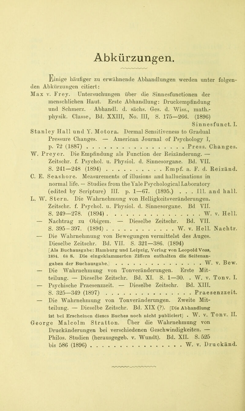 Abkürzungen. Einige häufiger zu erwähnende Abhandlungen werden unter folgen- den Abkürzungen citiert: Max v. Frey. Untersuchungen über die Sinnesfunctionen der menschlichen Haut. Erste Abhandlung: Druckempfindung und Schmerz. Abhandl. d. sächs. Ges. d. Wiss., math.- physik. Classe, Bd. XXIII, No. III, S. 175—266. (1896) Sinnesfunct. I. Stanley Hall und Y. Motora. Dermal Sensitiveness to Gradual Pressure Changes. — American Journal of Psychology I, p. 72 (1887) Press. Changes. W. Preyer. Die Empfindung als Function der Reizänderung. — Zeitschr. f. Psychol. u. Physiol. d. Sinnesorgane. Bd. VII. S. 241—248 (1894) Empf. a. F. d. Reizänd. C. E. Seashore. Measurements of illusions and hallucinations in normal life. — Studies from theYalePsychologicalLaboratory (edited by Scripture) III. p. 1—67. (1895.) . . . 111. and hall. L. W. Stern. Die Wahrnehmung von Helligkeitsveränderungen. Zeitschr. f. Psychol. u. Physiol. d. Sinnesorgane. Bd VII. S. 249—278. (1894) W. v. Hell. — Nachtrag zu Obigem. — Dieselbe Zeitschr. Bd. VII. S. 395-397. (1894) W. v. Hell. Nachtr. — Die Wahrnehmung von Bewegungen vermittelst des Auges. Dieselbe Zeitschr. Bd. VII. S. 321—386. (1894) [Als Buchausgabe: Hamburg und Leipzig, Verlag von LeopoldVoss, 1894. 68 S. Die eingeklammerten Ziffern enthalten die Seitenan- gaben der Buchausgabe.] W. v. Bew. — Die Wahrnehmung von Tonveränderungen. Erste Mit- teilung. — Dieselbe Zeitschr. Bd. XI. S. 1—30. . W. v. Tonv. I. — Psychische Praesenzzeit. — Dieselbe Zeitschr. Bd. XIII. S. 325—349 (1897) Praesenzzeit. — Die Wahrnehmung von Tonveränderungen. Zweite Mit- teilung. — Dieselbe Zeitschr. Bd. XIX (?). [Die Abhandlung ist bei Erscheinen dieses Buches noch nicht publiciert] . W. v. Tonv. II. George Malcolm Stratton. Über die Wahrnehmung von Druckänderungen bei verschiedenen Geschwindigkeiten. — Philos. Studien (herausgegeb. v. Wundt). Bd. XII. S. 525 bis 586 (1896) W. v. Druckänd.