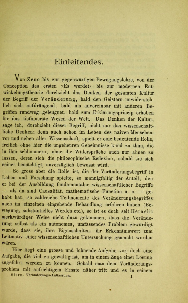 Einleitendes. Von Zeno bis zur gegenwärtigen Bewegungslehre, von der Conception des ersten »Es werde!« bis zur modernen Ent- wickelungstheorie durchzieht das Denken der gesamten Kultur der Begriff der Veränderung, bald den Geistern unwidersteh- lich sich auf drängend, bald als unvereinbar mit anderen Be- griffen rundweg geleugnet, bald zum Erklärungsprincip erhoben für das tiefinnerste Wesen der Welt. Das Denken der Kultur, sage ich, durchzieht dieser Begriff, nicht nur das wissenschaft- liche Denken; denn auch schon im Leben des naiven Menschen, vor und neben aller Wissenschaft, spielt er eine bedeutende Rolle, freilich ohne hier die ungeheuren Geheimnisse kund zu thun, die in ihm schlummern, ohne die Widersprüche auch nur ahnen zu lassen, deren sich die philosophische Reflexion, sobald sie sich seiner bemächtigt, unverzüglich bewusst wird. So gross aber die Rolle ist, die der Veränderungsbegriff in Leben und Forschung spielte, so mannigfaltig der Anteil, den er bei der Ausbildung fundamentaler wissenschaftlicher Begriffe — als da sind Causalität, mathematische Function u. a. — ge- habt hat, so zahlreiche Teilmomente des Veränderungsbegriffes auch im einzelnen eingehende Behandlung erfahren haben (Be- wegung, substantielles Werden etc.), so ist es doch seitHeraclit merkwürdiger Weise nicht dazu gekommen, dass die Verände- rung selbst als ein autonomes, umfassendes Problem gewürdigt wurde, dass sie, ihre Eigenschaften, ihr Erkenntniswert zum Leitmotiv einer wissenschaftlichen Untersuchung gemacht worden wären. Hier liegt eine grosse und lohnende Aufgabe vor, doch eine Aufgabe, die viel zu gewaltig ist, um in einem Zuge einer Lösung zugeführt werden zu können. Sobald man dem Veränderungs- problem mit aufrichtigem Ernste näher tritt und es in seinem Stern, Veränderungs-Auffassung. ^