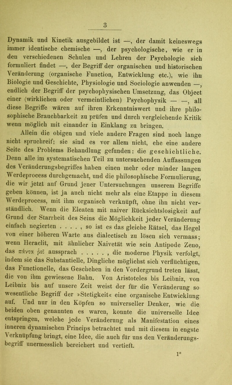 Dynamik und Kinetik ausgebildet ist —, der damit keineswegs immer identische chemische —, der psychologische, wie er in den verschiedenen Schulen und Lehren der Psychologie sich formuliert findet —, der Begriff der organischen und historischen Veränderung (organische Function, Entwicklung etc.), wie ihn Biologie und Geschichte, Physiologie und Sociologie anwenden —, endlich der Begriff der psychophysischen Umsetzung, das Object einer (wirklichen oder vermeintlichen) Psychophysik — —, all diese Begriffe wären auf ihren Erkenntniswert und ihre philo- sophische Brauchbarkeit zu prüfen und durch vergleichende Kritik wenn möglich mit einander in Einklang zu bringen. Allein die obigen und viele andere Fragen sind noch lange nicht spruchreif; sie sind es vor allem nicht, ehe eine andere Seite des Problems Behandlung gefunden: die geschichtliche. Denn alle im systematischen Teil zu untersuchenden Auffassungen des Veränderungsbegriffes haben einen mehr oder minder langen Werdeprocess durchgemacht, und die philosophische Formulierung, die wir jetzt auf Grund jener Untersuchungen unserem Begriffe geben können, ist ja auch nicht mehr als eine Etappe in diesem Werdeprocess, mit ihm organisch verknüpft, ohne ihn nicht ver- ständlich. Wenn die Eleaten mit naiver Rücksichtslosigkeit auf Grund der Starrheit des Seins die Möglichkeit jeder Veränderung einfach negierten . . . . , so ist es das gleiche Rätsel, das Hegel von einer höheren Warte aus dialectisch zu lösen sich vermass* wenn Heraclit, mit ähnlicher Naivetät wie sein Antipode Zeno, das Trdvia pei aussprach die moderne Physik verfolgt, indem sie das Substantielle, Dingliche möglichst sich verflüchtigen, das Functionelle, das Geschehen in den Vordergrund treten lässt, die von ihm gewiesene Bahn. Von Aristoteles bis Leibniz, von Leibniz bis auf unsere Zeit weist der für die Veränderung so wesentliche Begriff der »Stetigkeit« eine organische Entwicklung auf. Und nur in den Köpfen so universeller Denker, wie die beiden oben genannten es waren, konnte die universelle Idee entspringen, welche jede Veränderung als Manifestation eines inneren dynamischen Princips betrachtet und mit diesem in engste Verknüpfung bringt, eine Idee, die auch für uns den Veränderuugs- begriff unermesslich bereichert und vertieft.