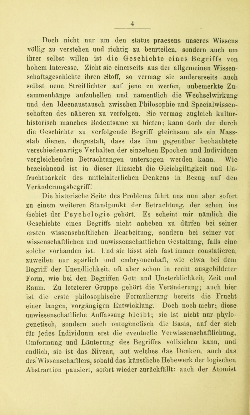 Doch nicht nur um den status praesens unseres Wissens völlig zu verstehen und richtig zu beurteilen, sondern auch um ihrer selbst willen ist die Geschichte eines Begriffs von hohem Interesse. Zieht sie einerseits aus der allgemeinen Wissen- schaftsgeschichte ihren Stoff, so vermag sie andererseits auch selbst neue Streiflichter auf jene zu werfen, unbemerkte Zu- sammenhänge aufzuhellen und namentlich die Wechselwirkung und den Ideenaustausch zwischen Philosophie und Specialwissen- schaften des näheren zu verfolgen. Sie vermag zugleich kultur- historisch manches Bedeutsame zu bieten; kann doch der durch die Geschichte zu verfolgende Begriff gleichsam als ein Mass- stab dienen, dergestalt, dass das ihm gegenüber beobachtete verschiedenartige Verhalten der einzelnen Epochen und Individuen vergleichenden Betrachtungen unterzogen werden kann. Wie bezeichnend ist in dieser Hinsicht die Gleichgiltigkeit und Un- fruchtbarkeit des mittelalterlichen Denkens in Bezug auf den V eränderungsbegriff! Die historische Seite des Problems führt uns nun aber sofort zu einem weiteren Standpunkt der Betrachtung, der schon ins Gebiet der Psychologie gehört. Es scheint mir nämlich die Geschichte eines Begriffs nicht anheben zu dürfen bei seiner ersten wissenschaftlichen Bearbeitung, sondern bei seiner vor- wissenschaftlichen und unwissenschaftlichen Gestaltung, falls eine solche vorhanden ist. Und sie lässt sich fast immer constatieren, zuweilen nur spärlich und embryonenhaft, wie etwa bei dem Begriff der Unendlichkeit, oft aber schon in recht ausgebildeter Form, wie bei den Begriffen Gott und Unsterblichkeit, Zeit und Raum. Zu letzterer Gruppe gehört die Veränderung; auch hier ist die erste philosophische Formulierung bereits die Frucht einer langen, vorgängigen Entwicklung. Doch noch mehr; diese unwissenschaftliche Auffassung bleibt; sie ist nicht nur phylo- genetisch, sondern auch ontogenetisch die Basis, auf der sich für jedes Individuum erst die eventuelle Verwissenschaftlichung, Umformung und Läuterung des Begriffes vollziehen kann, und endlich, sie ist das Niveau, auf welches das Denken, auch das des Wissenschaftlers, sobald das künstliche Hebewerk der logischen Abstraction pausiert, sofort wieder zurückfällt: auch der Atomist