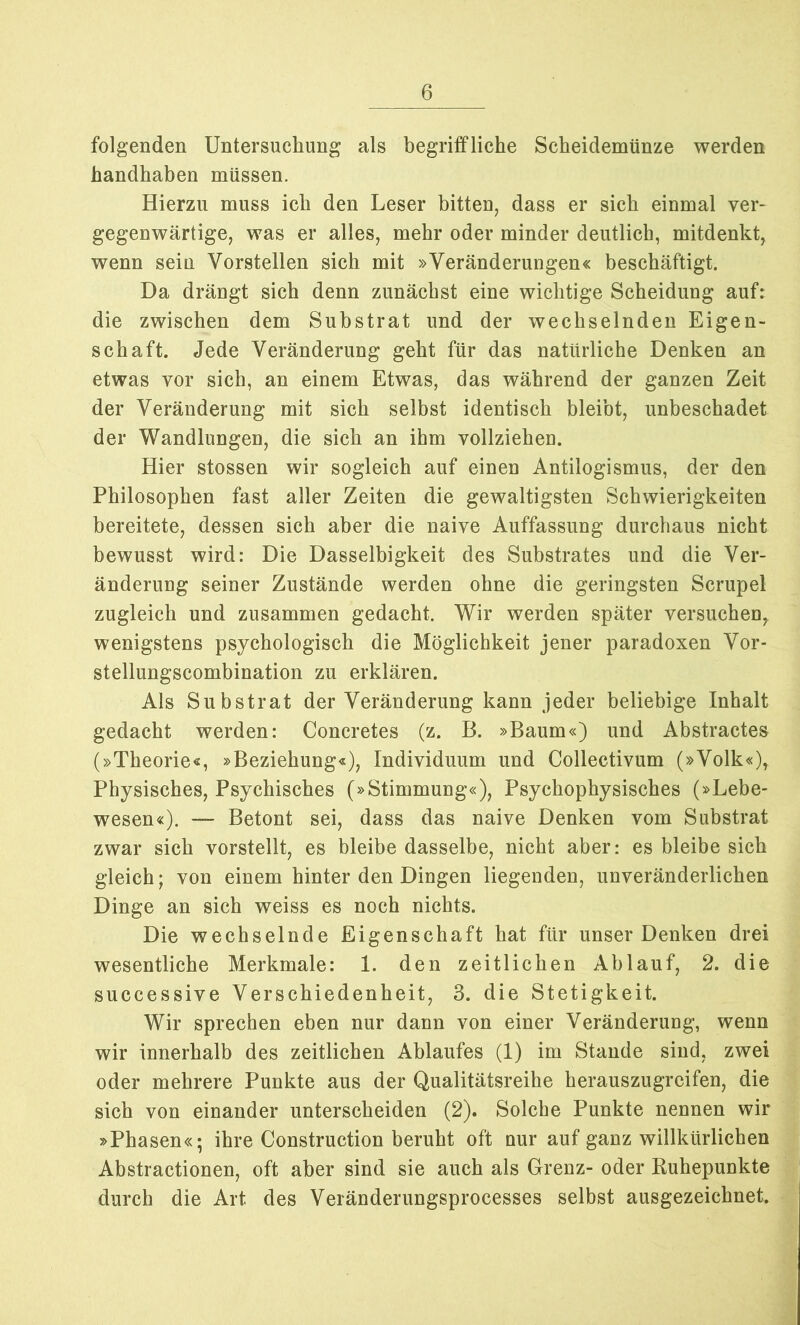 folgenden Untersuchung als begriffliche Scheidemünze werden handhaben müssen. Hierzu muss ich den Leser bitten, dass er sich einmal ver- gegenwärtige, was er alles, mehr oder minder deutlich, mitdenkt, wenn sein Vorstellen sich mit »Veränderungen« beschäftigt. Da drängt sich denn zunächst eine wichtige Scheidung auf: die zwischen dem Substrat und der wechselnden Eigen- schaft. Jede Veränderung geht für das natürliche Denken an etwas vor sich, an einem Etwas, das während der ganzen Zeit der Veränderung mit sich selbst identisch bleibt, unbeschadet der Wandlungen, die sich an ihm vollziehen. Hier stossen wir sogleich auf einen Antilogismus, der den Philosophen fast aller Zeiten die gewaltigsten Schwierigkeiten bereitete, dessen sich aber die naive Auffassung durchaus nicht bewusst wird: Die Dasselbigkeit des Substrates und die Ver- änderung seiner Zustände werden ohne die geringsten Scrupel zugleich und zusammen gedacht. Wir werden später versuchen, wenigstens psychologisch die Möglichkeit jener paradoxen Vor- stellungscombination zu erklären. Als Substrat der Veränderung kann jeder beliebige Inhalt gedacht werden: Concretes (z. B. »Baum«) und Abstractes (»Theorie«, »Beziehung«), Individuum und Collectivum (»Volk«), Physisches, Psychisches (»Stimmung«), Psychophysisches (»Lebe- wesen«). — Betont sei, dass das naive Denken vom Substrat zwar sich vorstellt, es bleibe dasselbe, nicht aber: es bleibe sich gleich; von einem hinter den Dingen liegenden, unveränderlichen Dinge an sich weiss es noch nichts. Die wechselnde Eigenschaft hat für unser Denken drei wesentliche Merkmale: 1. den zeitlichen Ablauf, 2. die successive Verschiedenheit, 3. die Stetigkeit. Wir sprechen eben nur dann von einer Veränderung, wenn wir innerhalb des zeitlichen Ablaufes (1) im Stande sind, zwei oder mehrere Punkte aus der Qualitätsreihe herauszugreifen, die sich von einander unterscheiden (2). Solche Punkte nennen wir »Phasen«; ihre Construction beruht oft nur auf ganz willkürlichen Abstractionen, oft aber sind sie auch als Grenz- oder Ruhepunkte durch die Art des Veränderungsprocesses selbst ausgezeichnet.