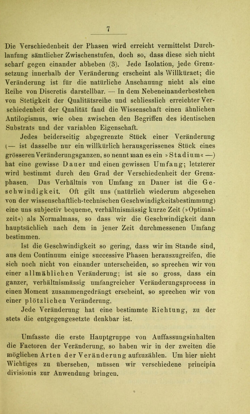 Die Verschiedenheit der Phasen wird erreicht vermittelst Durch- laufung sämtlicher Zwischenstufen, doch so, dass diese sich nicht scharf gegen einander abheben (3). Jede Isolation, jede Grenz- setzung innerhalb der Veränderung erscheint als Willküract; die Veränderung ist für die natürliche Anschauung nicht als eine Reihe von Discretis darstellbar. — In dem Nebeneinanderbestehen von Stetigkeit der Qualitätsreihe und schliesslich erreichter Ver- schiedenheit der Qualität fand die Wissenschaft einen ähnlichen Antilogismus, wie oben zwischen den Begriffen des identischen Substrats und der variablen Eigenschaft. Jedes beiderseitig abgegrenzte Stück einer Veränderung (— ist dasselbe nur ein willkürlich herausgerissenes Stück eines grösseren Veränderungsganzen, so nennt man es ein »Stadium« —) hat eine gewisse Dauer und einen gewissen Umfang; letzterer wird bestimmt durch den Grad der Verschiedenheit der Grenz- phasen. Das Verhältnis von Umfang zu Dauer ist die Ge- schwindigkeit. Oft gilt uns (natürlich wiederum abgesehen von der wissenschaftlich-technischen Geschwindigkeitsbestimmung) eine uns subjectiv bequeme, verhältnismässig kurze Zeit (»Optimal- zeit«) als Normalmass, so dass wir die Geschwindigkeit dann hauptsächlich nach dem in jener Zeit durchmessenen Umfang bestimmen. Ist die Geschwindigkeit so gering, dass wir im Stande sind, aus dem Continuum einige successive Phasen herauszugreifen, die sich noch nicht von einander unterscheiden, so sprechen wir von einer allmählichen Veränderung; ist sie so gross, dass ein ganzer, verhältnismässig umfangreicher Veränderungsprocess in einen Moment zusammengedrängt erscheint, so sprechen wir von einer plötzlichen Veränderung. Jede Veränderung hat eine bestimmte Richtung, zu der stets die entgegengesetzte denkbar ist. Umfasste die erste Hauptgruppe von Auffassungsinhalten die Factoren der Veränderung, so haben wir in der zweiten die möglichen Arten der Veränderung aufzuzählen. Um hier nicht Wichtiges zu übersehen, müssen wir verschiedene principia divisionis zur Anwendung bringen.