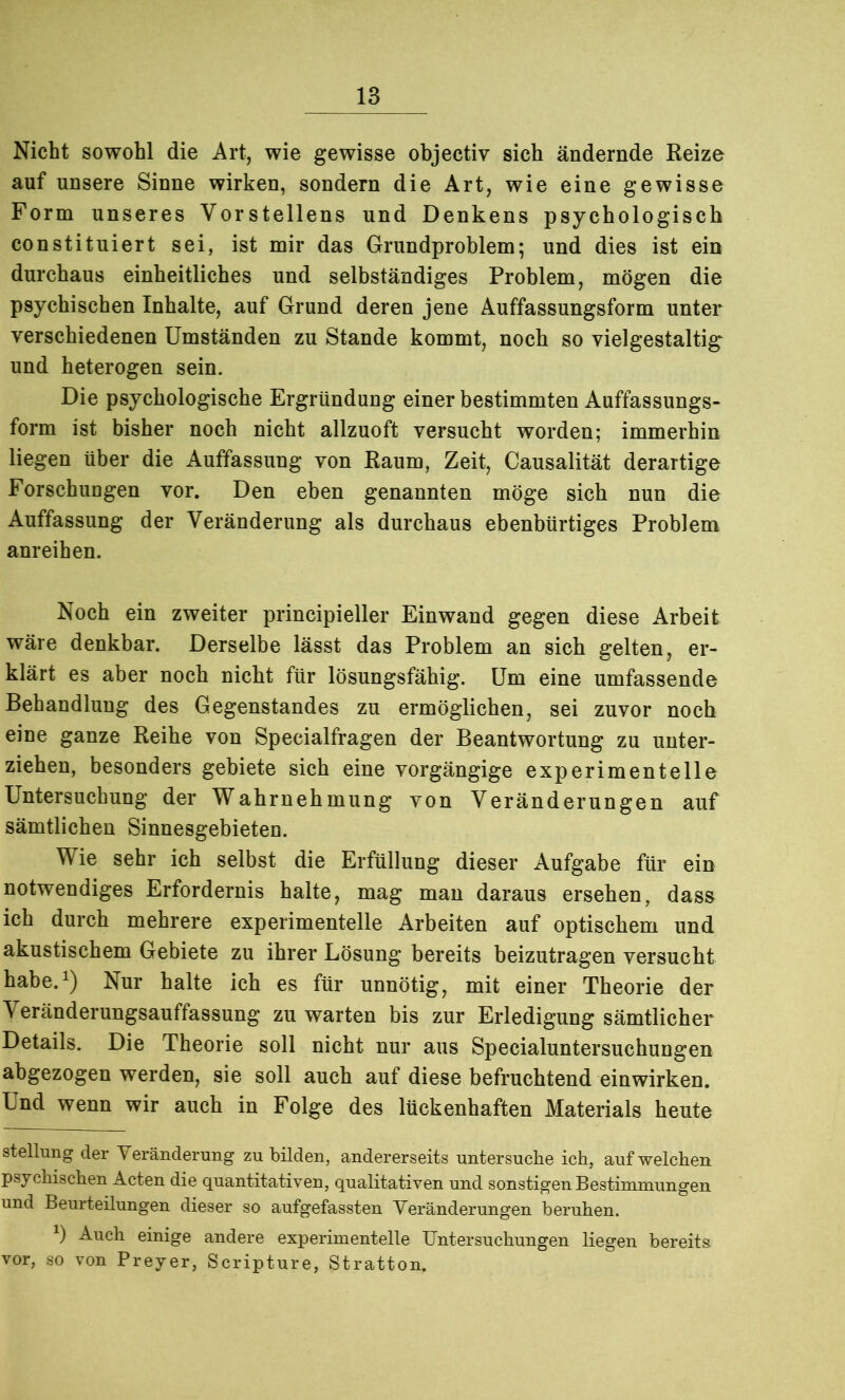 Nicht sowohl die Art, wie gewisse objectiv sich ändernde Reize auf unsere Sinne wirken, sondern die Art, wie eine gewisse Form unseres Vorstellens und Denkens psychologisch constituiert sei, ist mir das Grundproblem; und dies ist ein durchaus einheitliches und selbständiges Problem, mögen die psychischen Inhalte, auf Grund deren jene Auffassungsform unter verschiedenen Umständen zu Stande kommt, noch so vielgestaltig und heterogen sein. Die psychologische Ergründung einer bestimmten Auffassungs- form ist bisher noch nicht allzuoft versucht worden; immerhin liegen über die Auffassung von Raum, Zeit, Causalität derartige Forschungen vor. Den eben genannten möge sich nun die Auffassung der Veränderung als durchaus ebenbürtiges Problem anreihen. Noch ein zweiter principieller Einwand gegen diese Arbeit wäre denkbar. Derselbe lässt das Problem an sich gelten, er- klärt es aber noch nicht für lösungsfähig. Um eine umfassende Behandlung des Gegenstandes zu ermöglichen, sei zuvor noch eine ganze Reihe von Specialfragen der Beantwortung zu unter- ziehen, besonders gebiete sich eine vorgängige experimentelle Untersuchung der Wahrnehmung von Veränderungen auf sämtlichen Sinnesgebieten. Wie sehr ich selbst die Erfüllung dieser Aufgabe für ein notwendiges Erfordernis halte, mag man daraus ersehen, dass ich durch mehrere experimentelle Arbeiten auf optischem und akustischem Gebiete zu ihrer Lösung bereits beizutragen versucht habe.1) Nur halte ich es für unnötig, mit einer Theorie der Veränderungsauffassung zu warten bis zur Erledigung sämtlicher Details. Die Theorie soll nicht nur aus Specialuntersuchungen abgezogen werden, sie soll auch auf diese befruchtend einwirken. Und wenn wir auch in Folge des lückenhaften Materials heute Stellung der Yeränderung zu bilden, andererseits untersuche ich, auf welchen, psychischen Acten die quantitativen, qualitativen und sonstigen Bestimmungen und Beurteilungen dieser so aufgefassten Veränderungen beruhen. Auch einige andere experimentelle Untersuchungen liegen bereits vor, so von Preyer, Scripture, Stratton.