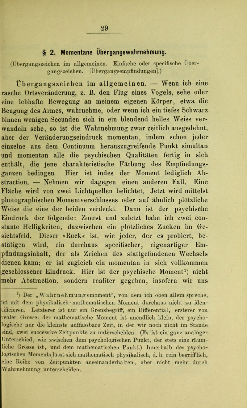 ‘29 § 2. Momentane Übergangswahrnehmung. (Übergangszeichen im allgemeinen. Einfache oder specifische Über- gangszeichen. [Übergangsempfindungen].) Übergangszeichen im allgemeinen. — Wenn ich eine rasche Ortsveränderung, z. ß. den Flug eines Vogels, sehe oder eine lebhafte Bewegung an meinem eigenen Körper, etwa die Beugung des Armes,, wahrnehme, oder wenn ich ein tiefes Schwarz binnen wenigen Secunden sich in ein blendend helles Weiss ver- wandeln sehe, so ist die Wahrnehmung zwar zeitlich ausgedehnt aber der Veränderungseindruck momentan, indem schon jeder einzelne aus dem Continuum herauszugreifende Punkt simultan und momentan alle die psychischen Qualitäten fertig in sich enthält, die jene charakteristische Färbung des Empfindungs- gauzen bedingen. Hier ist indes der Moment lediglich Ab- straction. — Nehmen wir dagegen einen anderen Fall. Eine Fläche wird von zwei Lichtquellen belichtet. Jetzt wird mittelst photographischen Momentverschlusses oder auf ähnlich plötzliche Weise die eine der beiden verdeckt. Dann ist der psychische Eindruck der folgende: Zuerst und zuletzt habe ich zwei con- stante Helligkeiten, dazwischen ein plötzliches Zucken im Ge- sichtsfeld. Dieser »Ruck« ist, wie jeder, der es probiert, be* stätigeu wird, ein durchaus specifischer, eigenartiger Em- pfindungsinhalt, der als Zeichen des stattgefundenen Wechseln dienen kann; er ist zugleich ein momentan in sich vollkommen geschlossener Eindruck. Hier ist der psychische Moment1) nicht mehr Abstraction, sondern realiter gegeben, insofern wir uns *) Der „Wahrnehmungsmoment“, von dem ich oben allein spreche,, ist mit dem physikalisch-mathematischen Moment durchaus nicht zu iden- tificieren. Letzterer ist nur ein Grenzbegriff, ein Differential, ersterer von realer Grösse; der mathematische Moment ist unendlich klein, der psycho- logische nur die kleinste auffassbare Zeit, in der wir noch nicht im Stande sind, zwei snccessive Zeitpunkte zu unterscheiden. (Es ist ein ganz analoger Unterschied, wie zwischen dem psychologischen Punkt, der stets eine räum- liche Grösse ist, und dem mathematischen Punkt.) Innerhalb des psycho- logischen Moments lässt sich mathematisch-physikalisch, d. h. rein begrifflich, eine Reihe von Zeitpunkten anseinanderhalten, aber nicht mehr durch Wahrnehmung unterscheiden.