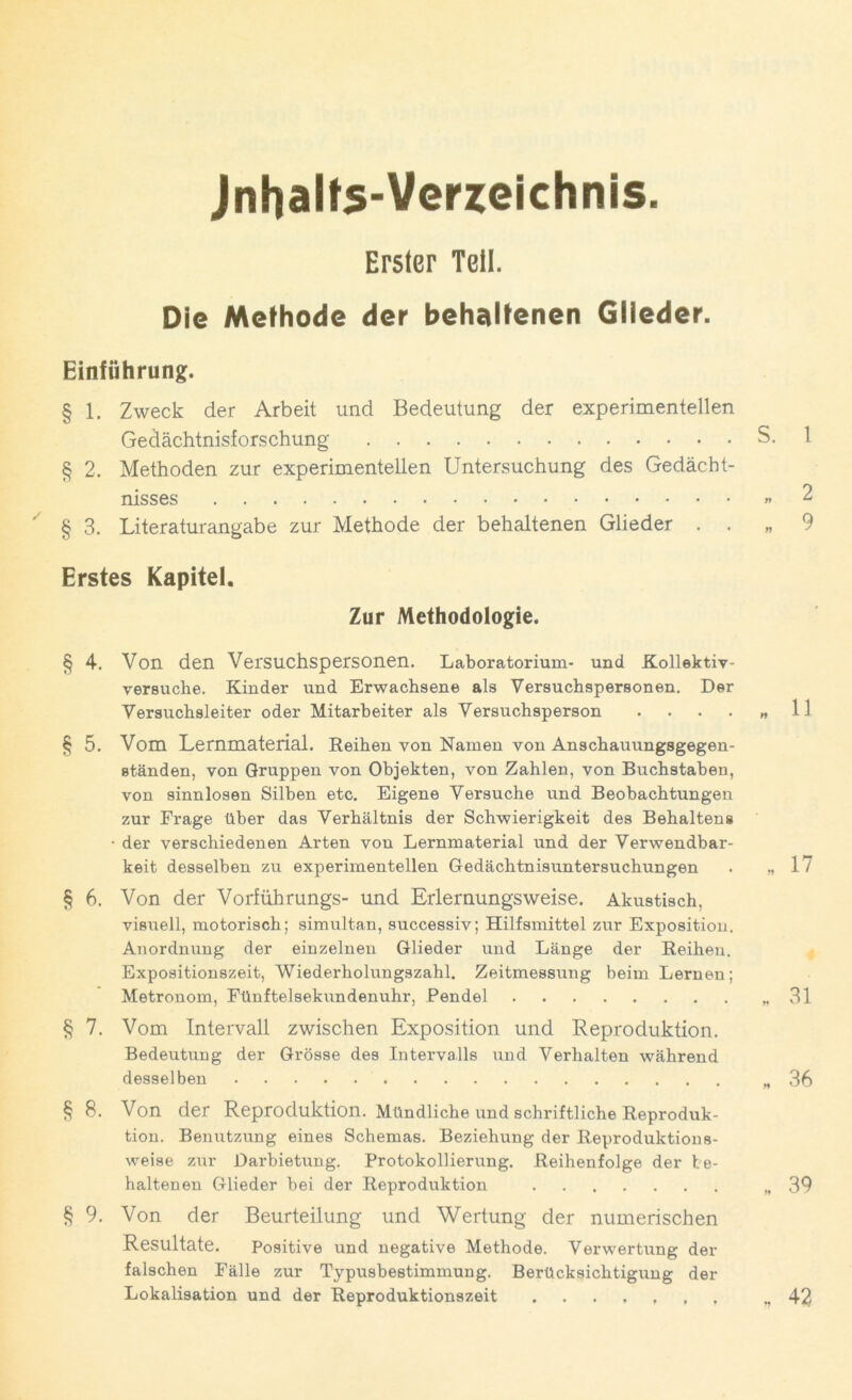 Jnhalt^-Verzeichnis. Erster Teil. Die Methode der behaltenen Glieder. Einführung. § 1. Zweck der Arbeit und Bedeutung der experimentellen Gedächtnisforschung S. 1 § 2. Methoden zur experimentellen Untersuchung des Gedächt- nisses «2 § 3. Literaturangabe zur Methode der behaltenen Glieder . . „ 9 Erstes Kapitel. Zur Methodologie. §4. Von den Versuchspersonen. Laboratorium- und Kollektiv- versuche. Kinder und Erwachsene als Versuchspersonen. Der Versuchsleiter oder Mitarbeiter als Versuchsperson . . . . „ H § 5. Vom Lernmaterial. Reihen von Namen von Anschauungsgegen- ständen, von Gruppen von Objekten, von Zahlen, von Buchstaben, von sinnlosen Silben etc. Eigene Versuche und Beobachtungen zur Frage über das Verhältnis der Schwierigkeit des Behalteng • der verschiedenen Arten von Lernmaterial und der Verwendbar- keit desselben zu experimentellen Gedächtnisuntersuchungen . »17 § 6. Von der Vorführungs- und Erlernungsweise. Akustisch, visuell, motorisch; simultan, successiv; Hilfsmittel zur Exposition. Anordnung der einzelnen Glieder und Länge der Reihen. Expositionszeit, Wiederholungszahl. Zeitmessung beim Lernen; Metronom, Fünftelsekundenuhr, Pendel »31 § 7. Vom Intervall zwischen Exposition und Reproduktion. Bedeutung der Grösse des Intervalls und Verhalten während desselben »36 §8. Von der Reproduktion. Mündliche und schriftliche Reproduk- tion. Benutzung eines Schemas. Beziehung der Reproduktions- weise zur Darbietung. Protokollierung. Reihenfolge der be- haltenen Glieder bei der Reproduktion »39 § 9. Von der Beurteilung und Wertung der numerischen Resultate. Positive und negative Methode. Verwertung der falschen Fälle zur Typusbestimmung. Berücksichtigung der Lokalisation und der Reproduktionszeit »42