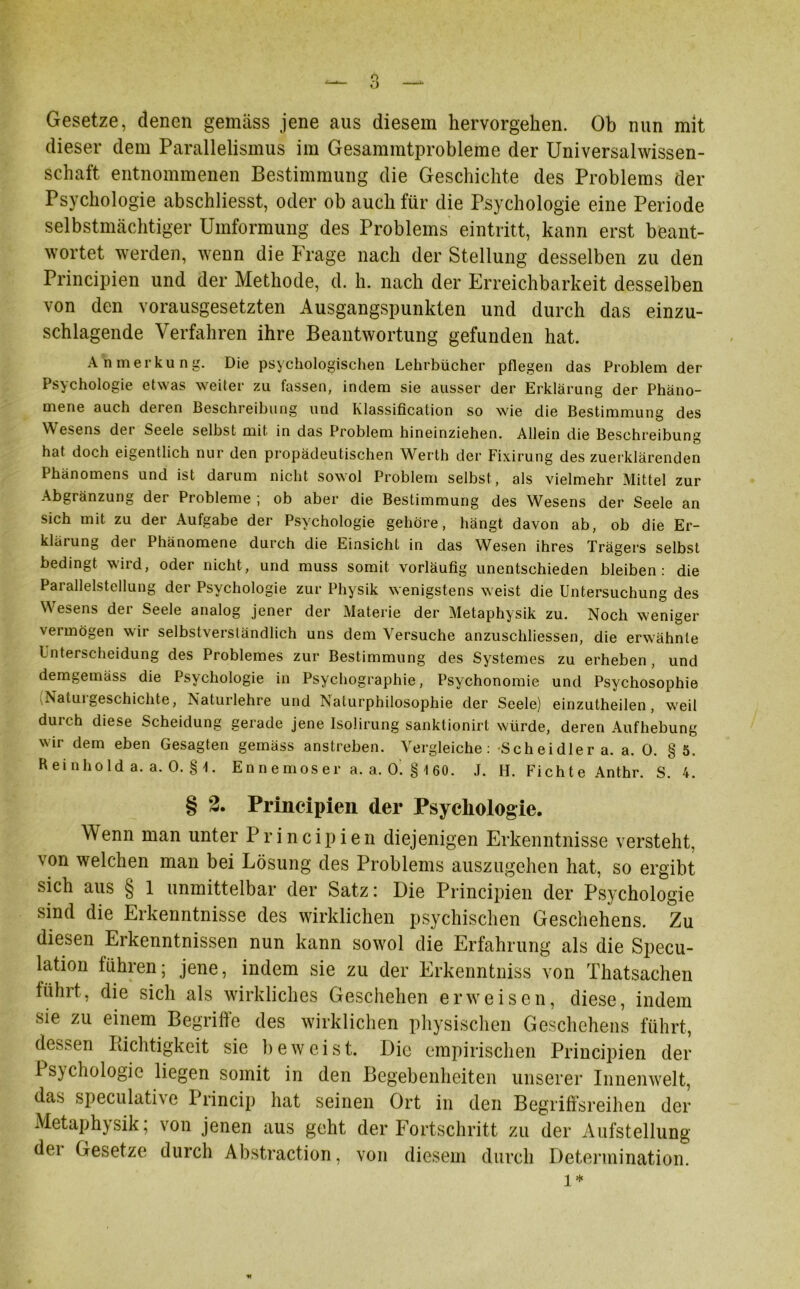 Gesetze, denen gemäss jene aus diesem hervorgehen. Ob nun mit dieser dem Parallelismus im Gesammtprobleme der Universalwissen- schaft entnommenen Bestimmung die Geschichte des Problems der Psychologie abschliesst, oder ob auch für die Psychologie eine Periode selbstmächtiger Umformung des Problems eintritt, kann erst beant- wortet werden, wenn die Frage nach der Stellung desselben zu den Principien und der Methode, d. h. nach der Erreichbarkeit desselben von den vorausgesetzten Ausgangspunkten und durch das einzu- schlagende Verfahren ihre Beantwortung gefunden hat. Anmerkung. Die psychologischen Lehrbücher pflegen das Problem der Psychologie etwas weiter zu fassen, indem sie ausser der Erklärung der Phäno- mene auch deren Beschreibung und klassification so wie die Bestimmung des W esens dei Seele selbst mit in das Problem hineinziehen. Allein die Beschreibung hat doch eigentlich nur den propädeutischen Werth der Fixirung des zuerklärenden Phänomens und ist darum nicht sowol Problem selbst, als vielmehr Mittel zur Abgränzung der Probleme ; ob aber die Bestimmung des Wesens der Seele an sich mit zu der Aufgabe der Psychologie gehöre, hängt davon ab, ob die Er- kltiiung dei Phänomene durch die Einsicht in das Wesen ihres Trägers selbst bedingt wird, oder nicht, und muss somit vorläufig unentschieden bleiben: die Parallelstellung der Psychologie zur Physik wenigstens weist die Untersuchung des Wesens der Seele analog jener der Materie der Metaphysik zu. Noch weniger vermögen wir selbstverständlich uns dem Versuche anzuschliessen, die erwähnte Unterscheidung des Problemes zur Bestimmung des Systemes zu erheben, und demgemäss die Psychologie in Psychographie, Psychonomie und Psychosophie Natuigeschichte, Naturlehre und Naturphilosophie der Seele) einzutheilen, wreil durch diese Scheidung gerade jene Isolirung sanktionirt würde, deren Aufhebung wir dem eben Gesagten gemäss anstreben. Vergleiche: Scheidler a. a. 0. § 5. Heinhold a. a. 0. §\. En n e mos er a. a. 0. § 1 60. .1. H. Fichte Anthr. S. 4. § 2. Principien der Psychologie. Wenn man unter Principien diejenigen Erkenntnisse versteht, von welchen man bei Lösung des Problems auszugehen hat, so ergibt sich aus § 1 unmittelbar der Satz: Die Principien der Psychologie sind die Erkenntnisse des wirklichen psychischen Geschehens. Zu diesen Erkenntnissen nun kann sowol die Erfahrung als die Specu- lation lühren; jene, indem sie zu der Erkenntniss von Thatsachen führt, die sich als wirkliches Geschehen erweisen, diese, indem sie zu einem Begriffe des wirklichen physischen Geschehens führt, dessen Piichtigkeit sie beweist. Die empirischen Principien der Ps)chologic liegen somit in den Begebenheiten unserer Innenwelt, das speculath e Princip hat seinen Ort in den Begriffsreihen der Metaphysik; von jenen aus geht der Fortschritt zu der Aufstellung dei Gesetze durch Abstraction, von diesem durch Determination. l*