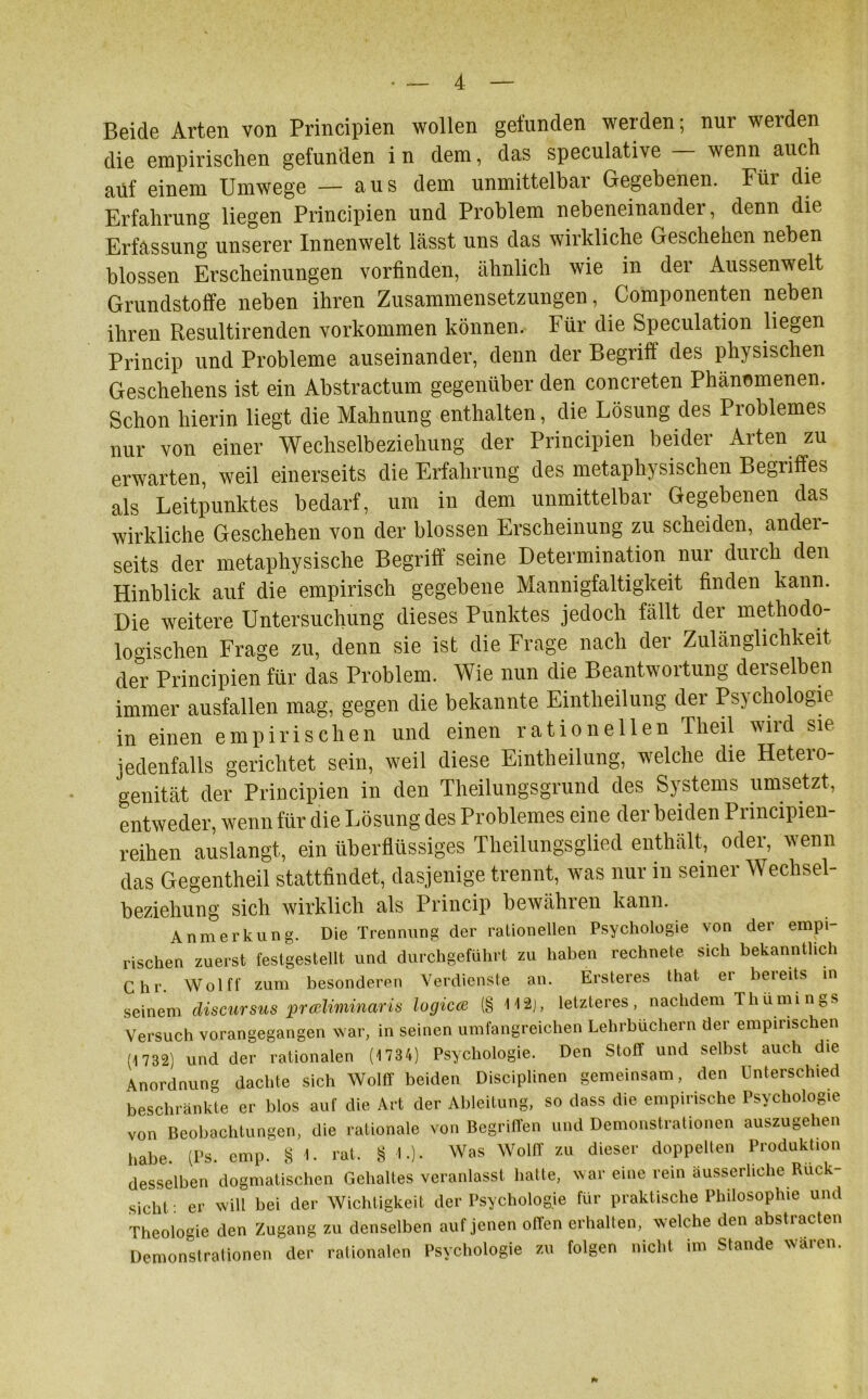 Beide Arten von Principien wollen gefunden werden; nur werden die empirischen gefunden i n dem, das speculative — wenn auch auf einem Umwege — aus dem unmittelbar Gegebenen. Für die Erfahrung liegen Principien und Problem nebeneinander, denn die Erfassung unserer Innenwelt lässt uns das wirkliche Geschehen neben blossen Erscheinungen vorfinden, ähnlich wie in der Aussenwelt Grundstoffe neben ihren Zusammensetzungen, Componenten neben ihren Resultirenden Vorkommen können. Für die Speculation liegen Princip und Probleme auseinander, denn der Begriff des physischen Geschehens ist ein Abstractum gegenüber den concreten Phänomenen. Schon hierin liegt die Mahnung enthalten, die Lösung des Problemes nur von einer Wechselbeziehung der Principien beider Arten zu erwarten, weil einerseits die Erfahrung des metaphysischen Begriffes als Leitpunktes bedarf, um in dem unmittelbar Gegebenen das wirkliche Geschehen von der blossen Erscheinung zu scheiden, ander- seits der metaphysische Begriff seine Determination nur durch den Hinblick auf die empirisch gegebene Mannigfaltigkeit finden kann. Die weitere Untersuchung dieses Punktes jedoch fällt der methodo- logischen Frage zu, denn sie ist die Frage nach der Zulänglichkeit der Principien für das Problem. Wie nun die Beantwortung derselben immer ausfallen mag, gegen die bekannte Eintheilung der Psychologie in einen empirischen und einen rationellen Theil wird sie jedenfalls gerichtet sein, weil diese Eintheilung, welche die Hetero- genität der Principien in den Theilungsgrund des Systems umsetzt, entweder, wenn für die Lösung des Problemes eine der beiden Principien- reihen auslangt, ein überflüssiges Theilungsglied enthält, odei, wenn das Gegentheil stattfindet, dasjenige trennt, was nur in seiner Wechsel- beziehung sich wirklich als Princip bewähren kann. Anmerkung. Die Trennung der rationellen Psychologie von der empi- rischen zuerst festgestellt und durchgeführt zu haben rechnete sich bekanntlich Chr Wolff zum besonderen Verdienste an. Ersteres that er bereits in seinem discursus präliminäris logicce (g H2j, letzteres, nachdem Th Urnings Versuch vorangegangen war, in seinen umfangreichen Lehrbüchern der empirischen (1732) und der rationalen (1734) Psychologie. Den Stoff und selbst auch die Anordnung dachte sich Wolff beiden Disciplinen gemeinsam, den Unterschied beschränkte er blos auf die Art der Ableitung, so dass die empirische Psychologie von Beobachtungen, die rationale von Begriffen und Demonstrationen auszugehen habe. (Ps. emp. § 1. rat. § 1.). Was Wolff zu dieser doppelten Produktion desselben dogmatischen Gehaltes veranlasst hatte, war eine rein ausserhche Ruck sicht : er will bei der Wichtigkeit der Psychologie für praktische Philosophie und Theologie den Zugang zu denselben auf jenen offen erhalten, welche den abstracten Demonstrationen der rationalen Psychologie zu folgen nicht im Stande wäicn. *