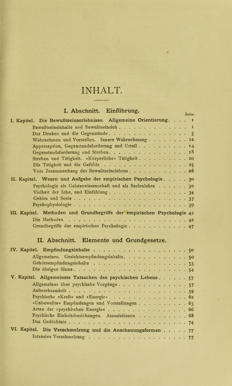 INHALT. I. Abschnitt. Einführung. I. Kapitel. Die Bewußtseinserlebnisse. Allgemeine Orientierung. ... i Bewußtseinsinhalte und Bewußtseinsich i Das Denken und die Gegenstände 5 Wahrnehmen und Vorstellen. Innere Wahrnehmung 12 Apperzeption, Gegenstandsforderung und Urteil 14 Gegenstandsforderung und Streben 18 Streben und Tätigkeit. »Körperliche« Tätigkeit 20 Die Tätigkeit und die Gefühle 25 Vom Zusammenhang des Bewußtseinslebens 26 II. Kapitel. Wesen und Aufgabe der empirischen Psychologie 30 Psychologie als Geisteswissenschaft und als Seelenlehre 30 Vielheit der Iche, und Einfühlung 34 Gehirn und Seele 37 Psychophysiologie 39 III. Kapitel. Methoden und Grundbegriffe der empirischen Psychologie 42 Die Methoden 42 Grundbegriffe der empirischen Psychologie 47 II. Abschnitt. Elemente und Grundgesetze. IV. Kapitel. Empfindungsinhalte 50 Allgemeines. Gesichtsempfindungsinhalte 50 Gehörsempfindungsinhalte 53 Die übrigen Sinne 54 V. Kapitel. Allgemeinste Tatsachen des psychischen Lebens 57 Allgemeines über psychische Vorgänge 57 Aufmerksamkeit 59 Psychische »Kraft« und »Energie« 62 »Unbewußte« Empfindungen und Vorstellungen 63 Arten der »psychischen Energie« 66 Psychische Einheitsbeziehungen. Assoziationen 68 Das Gedächtnis 74 VI. Kapitel. Die Verschmelzung und die Anschauungsformen 77 Intensive Verschmelzung : . . 77