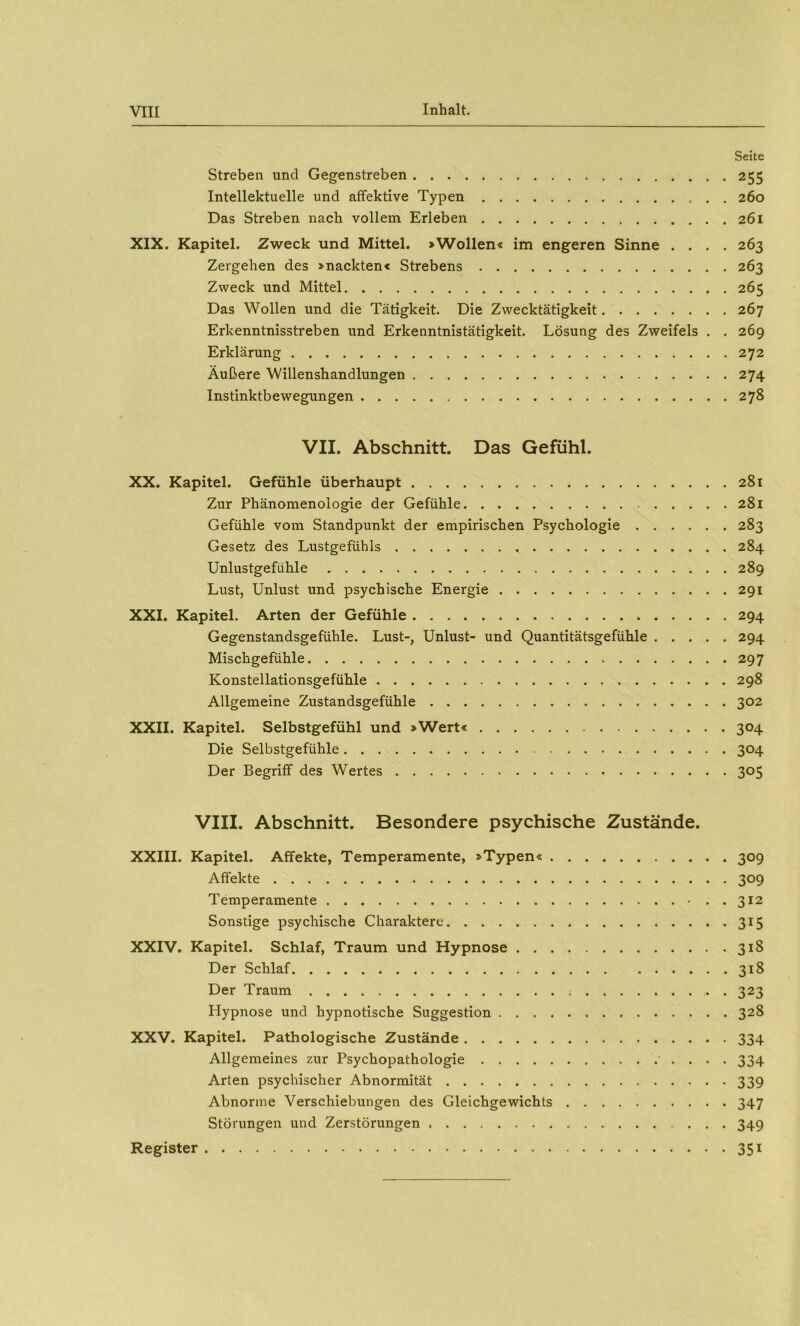 Seite Streben und Gegenstreben 255 Intellektuelle und affektive Typen 260 Das Streben nach vollem Erleben 261 XIX. Kapitel. Zweck und Mittel. »Wollen« im engeren Sinne .... 263 Zergehen des »nackten« Strebens 263 Zweck und Mittel 265 Das Wollen und die Tätigkeit. Die Zwecktätigkeit 267 Erkenntnisstreben und Erkenntnistätigkeit. Lösung des Zweifels . . 269 Erklärung 272 Äußere Willenshandlungen 274 Instinktbewegungen 278 VII. Abschnitt. Das Gefühl. XX. Kapitel. Gefühle überhaupt 281 Zur Phänomenologie der Gefühle 281 Gefühle vom Standpunkt der empirischen Psychologie 283 Gesetz des Lustgefühls 284 Unlustgefühle 289 Lust, Unlust und psychische Energie 291 XXL Kapitel. Arten der Gefühle 294 Gegenstandsgefühle. Lust-, Unlust- und Quantitätsgefühle 294 Mischgefühle 297 Konstellationsgefühle 298 Allgemeine Zustandsgefühle 302 XXII. Kapitel. Selbstgefühl und »Wert« 304 Die Selbstgefühle 304 Der Begriff des Wertes 305 VIII. Abschnitt. Besondere psychische Zustände. XXIII. Kapitel. Affekte, Temperamente, »Typen« 309 Affekte 309 Temperamente -..312 Sonstige psychische Charaktere 315 XXIV. Kapitel. Schlaf, Traum und Hypnose 318 Der Schlaf 318 Der Traum 323 Hypnose und hypnotische Suggestion 328 XXV. Kapitel. Pathologische Zustände 334 Allgemeines zur Psychopathologie • . . . . 334 Arten psychischer Abnormität 339 Abnorme Verschiebungen des Gleichgewichts 347 Störungen und Zerstörungen 349 Register 351