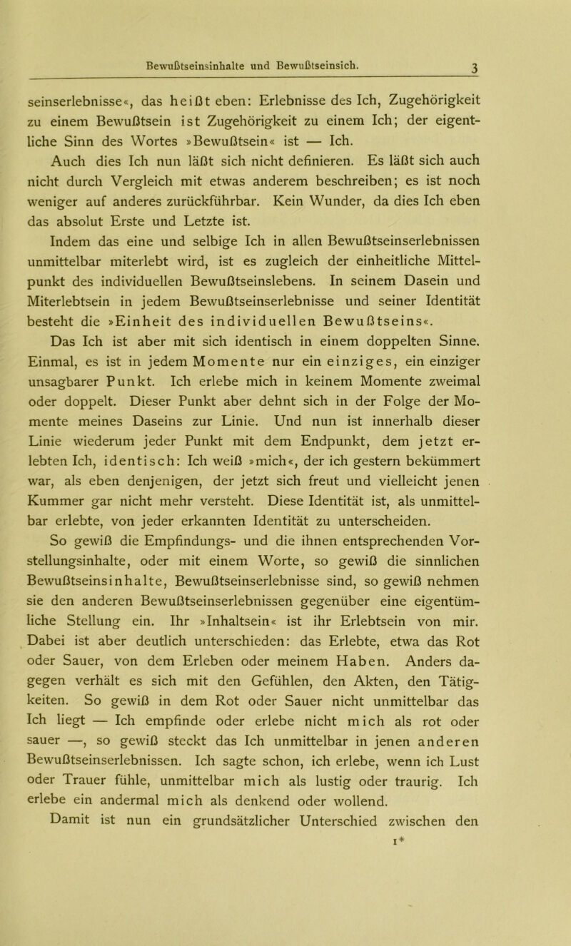 Bewußtseinsinhalte und Bewußtseinsich. Seinserlebnisse«, das heißt eben: Erlebnisse des Ich, Zugehörigkeit zu einem Bewußtsein ist Zugehörigkeit zu einem Ich; der eigent- liche Sinn des Wortes »Bewußtsein« ist — Ich. Auch dies Ich nun läßt sich nicht definieren. Es läßt sich auch nicht durch Vergleich mit etwas anderem beschreiben; es ist noch weniger auf anderes zurückführbar. Kein Wunder, da dies Ich eben das absolut Erste und Letzte ist. Indem das eine und selbige Ich in allen Bewußtseinserlebnissen unmittelbar miterlebt wird, ist es zugleich der einheitliche Mittel- punkt des individuellen Bewußtseinslebens. In seinem Dasein und Miterlebtsein in jedem Bewußtseinserlebnisse und seiner Identität besteht die »Einheit des individuellen Bewußtseins«. Das Ich ist aber mit sich identisch in einem doppelten Sinne. Einmal, es ist in jedem Momente nur ein einziges, ein einziger unsagbarer Punkt. Ich erlebe mich in keinem Momente zweimal oder doppelt. Dieser Punkt aber dehnt sich in der Folge der Mo- mente meines Daseins zur Linie. Und nun ist innerhalb dieser Linie wiederum jeder Punkt mit dem Endpunkt, dem jetzt er- lebten Ich, identisch: Ich weiß »mich«, der ich gestern bekümmert war, als eben denjenigen, der jetzt sich freut und vielleicht jenen Kummer gar nicht mehr versteht. Diese Identität ist, als unmittel- bar erlebte, von jeder erkannten Identität zu unterscheiden. So gewiß die Empfindungs- und die ihnen entsprechenden Vor- stellungsinhalte, oder mit einem Worte, so gewiß die sinnlichen Bewußtseinsinhalte, Bewußtseinserlebnisse sind, so gewiß nehmen sie den anderen Bewußtseinserlebnissen gegenüber eine eigentüm- liche Stellung ein. Ihr »Inhaltsein« ist ihr Erlebtsein von mir. ^ Dabei ist aber deutlich unterschieden: das Erlebte, etwa das Rot oder Sauer, von dem Erleben oder meinem Haben. Anders da- gegen verhält es sich mit den Gefühlen, den Akten, den Tätig- keiten. So gewiß in dem Rot oder Sauer nicht unmittelbar das Ich liegt — Ich empfinde oder erlebe nicht mich als rot oder sauer —, so gewiß steckt das Ich unmittelbar in jenen anderen Bewußtseinserlebnissen. Ich sagte schon, ich erlebe, wenn ich Lust oder Trauer fühle, unmittelbar mich als lustig oder traurig. Ich erlebe ein andermal mich als denkend oder wollend. Damit ist nun ein grundsätzlicher Unterschied zwischen den