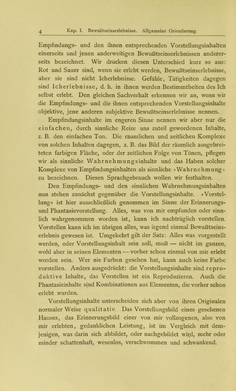 Empfindungs- und den ihnen entsprechenden Vorstellungsinhalten einerseits und jenen anderweitigen Bewußtseinserlebnissen anderer- seits bezeichnet. Wir drücken diesen Unterschied kurz so aus: Rot und Sauer sind, wenn sie erlebt werden, Bewußtseinserlebnisse, aber sie sind nicht Icherlebnisse. Gefühle, Tätigkeiten dagegen sind Icherlebnisse, d. h. in ihnen werden Bestimmtheiten des Ich selbst erlebt. Den gleichen Sachverhalt erkennen wir an, wenn wir die Empfindungs- und die ihnen entsprechenden Vorstellungsinhalte objektive, jene anderen subjektive Bewußtseinserlebnisse nennen. Empfindungsinhalte im engeren Sinne nennen wir aber nur die einfachen, durch sinnliche Reize uns zuteil gewordenen Inhalte, z. B. den einfachen Ton. Die räumlichen und zeitlichen Komplexe von solchen Inhalten dagegen, z. B. das Bild der räumlich ausgebrei- teten farbigen Fläche, oder der zeitlichen Folge von Tönen, pflegen wir als sinnliche Wahrnehmungsinhalte und das Haben solcher Komplexe von Empfindungsinhalten als sinnliche »Wahrnehmung« zu bezeichnen. Diesen Sprachgebrauch wollen wir festhalten. Den Empfindungs- und den sinnlichen Wahrnehmungsinhalten nun stehen zunächst gegenüber die Vorstellungsinhalte. »Vorstel- lung« ist hier ausschließlich genommen im Sinne der Erinnerungs- und Phantasievorstellung. Alles, was von mir empfunden oder sinn- lich wahrgenommen worden ist, kann ich nachträglich vorstellen. Vorstellen kann ich im übrigen alles, was irgend einmal Bewußtseins- erlebnis gewesen ist. Umgekehrt gilt der Satz: Alles was vorgestellt werden, oder Vorstellungsinhalt sein soll, muß — nicht im ganzen, wohl aber in seinen Elementen — vorher schon einmal von mir erlebt worden sein. Wer nie Farben gesehen hat, kann auch keine Farbe vorstellen. Anders ausgedrückt: die Vorstellungsinhalte sind repro- duktive Inhalte, das Vorstellen ist ein Reproduzieren. Auch die Phantasieinhalte sind Kombinationen aus Elementen, die vorher schon erlebt wurden. Vorstellungsinhalte unterscheiden sich aber von ihren Originalen normaler Weise qualitativ. Das Vorstellungsbild eines gesehenen Hauses, das Erinnerungsbild einer von mir vollzogenen, also von mir erlebten, gedanklichen Leistung, ist im Vergleich mit dem- jenigen, was darin sich abbildet, oder nachgebildet wird, mehr oder minder schattenhaft, wesenlos, verschwommen und schwankend.