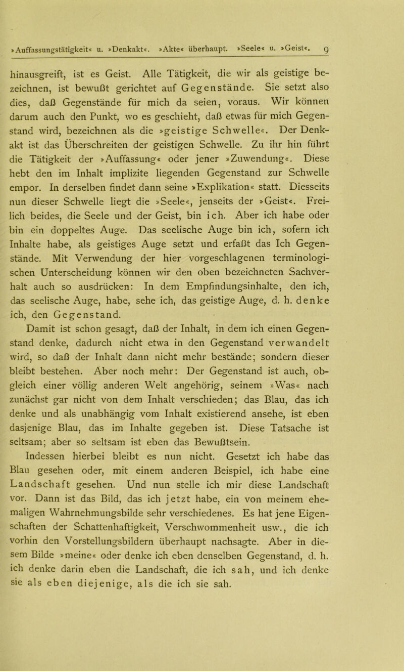 >Auffassungstätigkeit« u. »Denkakt«. »Akte« überhaupt. »Seele« u. »Geist«. g hinausgreift, ist es Geist. Alle Tätigkeit, die wir als geistige be- zeichnen, ist bewußt gerichtet auf Gegenstände. Sie setzt also dies, daß Gegenstände für mich da seien, voraus. Wir können darum auch den Punkt, wo es geschieht, daß etwas für mich Gegen- stand wird, bezeichnen als die »geistige Schwelle«. Der Denk- akt ist das Überschreiten der geistigen Schwelle. Zu ihr hin führt die Tätigkeit der »Auffassung« oder jener »Zuwendung«. Diese hebt den im Inhalt implizite liegenden Gegenstand zur Schwelle empor. In derselben findet dann seine »Explikation« statt. Diesseits nun dieser Schwelle liegt die »Seele«, jenseits der »Geist«. Frei- lich beides, die Seele und der Geist, bin ich. Aber ich habe oder bin ein doppeltes Auge. Das seelische Auge bin ich, sofern ich Inhalte habe, als geistiges Auge setzt und erfaßt das Ich Gegen- stände. Mit Verwendung der hier vorgeschlagenen terminologi- schen Unterscheidung können wir den oben bezeichneten Sachver- halt auch so ausdrücken: In dem Empfindungsinhalte, den ich, das seelische Auge, habe, sehe ich, das geistige Auge, d. h. denke ich, den Gegenstand. Damit ist schon gesagt, daß der Inhalt, in dem ich einen Gegen- stand denke, dadurch nicht etwa in den Gegenstand verwandelt wird, so daß der Inhalt dann nicht mehr bestände; sondern dieser bleibt bestehen. Aber noch mehr: Der Gegenstand ist auch, ob- gleich einer völlig anderen Welt angehörig, seinem »Was« nach zunächst gar nicht von dem Inhalt verschieden; das Blau, das ich denke und als unabhängig vom Inhalt existierend ansehe, ist eben dasjenige Blau, das im Inhalte gegeben ist. Diese Tatsache ist seltsam; aber so seltsam ist eben das Bewußtsein. Indessen hierbei bleibt es nun nicht. Gesetzt ich habe das Blau gesehen oder, mit einem anderen Beispiel, ich habe eine Landschaft gesehen. Und nun stelle ich mir diese Landschaft vor. Dann ist das Bild, das ich jetzt habe, ein von meinem ehe- maligen Wahrnehmungsbilde sehr verschiedenes. Es hat jene Eigen- schaften der Schattenhaftigkeit, Verschwommenheit usw., die ich vorhin den Vorstellungsbildern überhaupt nachsagte. Aber in die- sem Bilde »meine« oder denke ich eben denselben Gegenstand, d. h. ich denke darin eben die Landschaft, die ich sah, und ich denke sie als eben diejenige, als die ich sie sah.