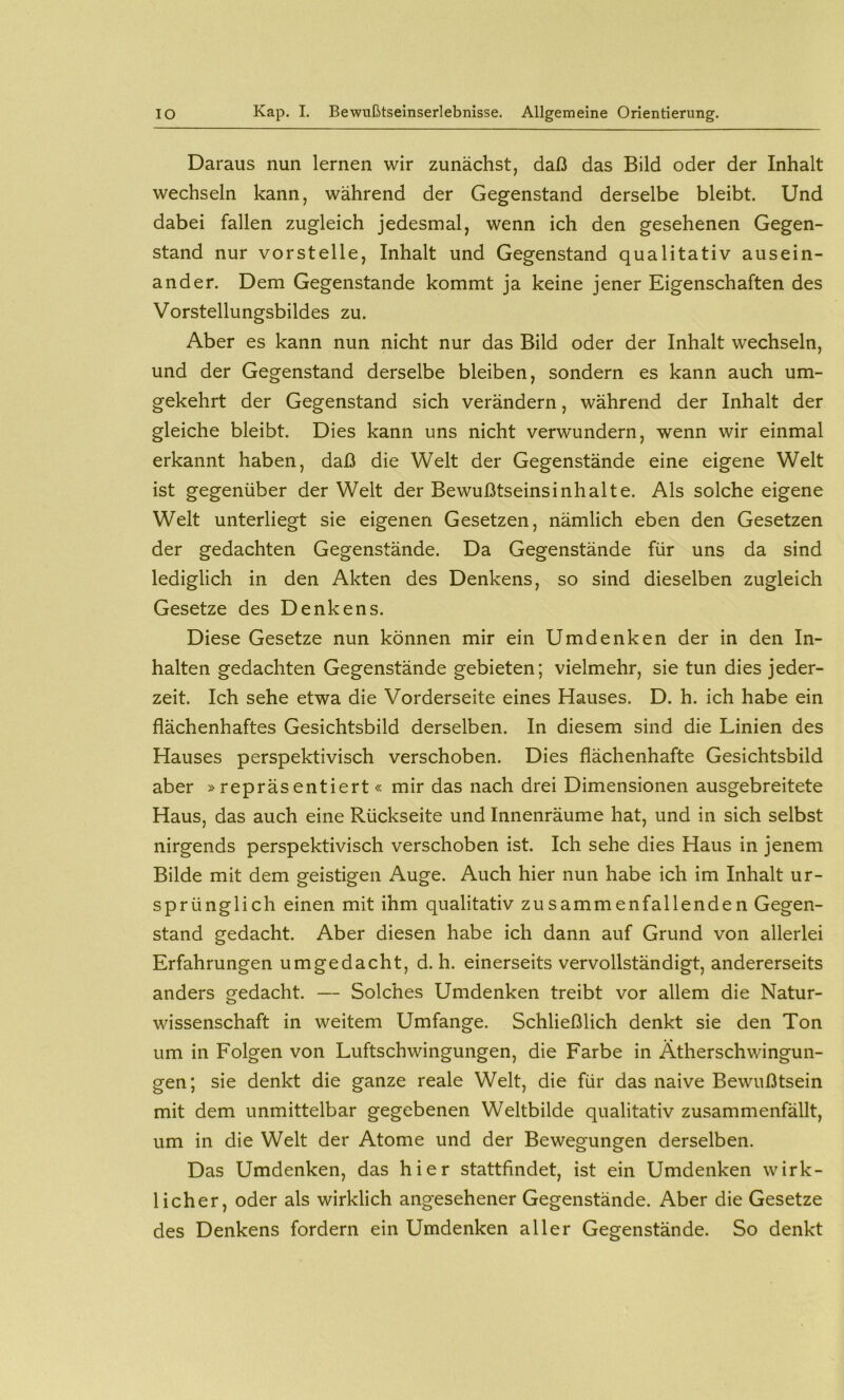 Daraus nun lernen wir zunächst, daß das Bild oder der Inhalt wechseln kann, während der Gegenstand derselbe bleibt. Und dabei fallen zugleich jedesmal, wenn ich den gesehenen Gegen- stand nur vorstelle, Inhalt und Gegenstand qualitativ ausein- ander. Dem Gegenstände kommt ja keine jener Eigenschaften des Vorstellungsbildes zu. Aber es kann nun nicht nur das Bild oder der Inhalt wechseln, und der Gegenstand derselbe bleiben, sondern es kann auch um- gekehrt der Gegenstand sich verändern, während der Inhalt der gleiche bleibt. Dies kann uns nicht verwundern, wenn wir einmal erkannt haben, daß die Welt der Gegenstände eine eigene Welt ist gegenüber der Welt der Bewußtseinsinhalte. Als solche eigene Welt unterliegt sie eigenen Gesetzen, nämlich eben den Gesetzen der gedachten Gegenstände. Da Gegenstände für uns da sind lediglich in den Akten des Denkens, so sind dieselben zugleich Gesetze des Denkens. Diese Gesetze nun können mir ein Umdenken der in den In- halten gedachten Gegenstände gebieten; vielmehr, sie tun dies jeder- zeit. Ich sehe etwa die Vorderseite eines Hauses. D. h. ich habe ein flächenhaftes Gesichtsbild derselben. In diesem sind die Linien des Hauses perspektivisch verschoben. Dies flächenhafte Gesichtsbild aber »repräsentiert« mir das nach drei Dimensionen ausgebreitete Haus, das auch eine Rückseite und Innenräume hat, und in sich selbst nirgends perspektivisch verschoben ist. Ich sehe dies Haus in jenem Bilde mit dem geistigen Auge. Auch hier nun habe ich im Inhalt ur- sprünglich einen mit ihm qualitativ zusammenfallenden Gegen- stand gedacht. Aber diesen habe ich dann auf Grund von allerlei Erfahrungen umgedacht, d. h. einerseits vervollständigt, andererseits anders gedacht. — Solches Umdenken treibt vor allem die Natur- wissenschaft in weitem Umfange. Schließlich denkt sie den Ton um in Folgen von Luftschwingungen, die Farbe in Ätherschwingun- gen; sie denkt die ganze reale Welt, die für das naive Bewußtsein mit dem unmittelbar gegebenen Weltbilde qualitativ zusammenfällt, um in die Welt der Atome und der Bewegungen derselben. Das Umdenken, das hier stattfindet, ist ein Umdenken wirk- licher, oder als wirklich angesehener Gegenstände. Aber die Gesetze des Denkens fordern ein Umdenken aller Gegenstände. So denkt