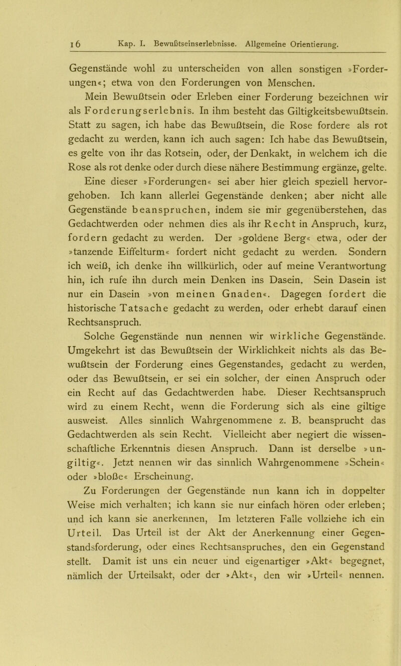 Gegenstände wohl zu unterscheiden von allen sonstigen »Forder- ungen«; etwa von den Forderungen von Menschen. Mein Bewußtsein oder Erleben einer Forderung bezeichnen wir als Forderungserlebnis. In ihm besteht das Giltigkeitsbewußtsein. Statt zu sagen, ich habe das Bewußtsein, die Rose fordere als rot gedacht zu werden, kann ich auch sagen: Ich habe das Bewußtsein, es gelte von ihr das Rotsein, oder, der Denkakt, in welchem ich die Rose als rot denke oder durch diese nähere Bestimmung ergänze, gelte. Eine dieser »Forderungen« sei aber hier gleich speziell hervor- gehoben. Ich kann allerlei Gegenstände denken; aber nicht alle Gegenstände beanspruchen, indem sie mir gegenüberstehen, das Gedachtwerden oder nehmen dies als ihr Recht in Anspruch, kurz, fordern gedacht zu werden. Der »goldene Berg« etwa, oder der »tanzende Eiffelturm« fordert nicht gedacht zu werden. Sondern ich weiß, ich denke ihn willkürlich, oder auf meine Verantwortung hin, ich rufe ihn durch mein Denken ins Dasein. Sein Dasein ist nur ein Dasein »von meinen Gnaden«. Dagegen fordert die historische Tatsache gedacht zu werden, oder erhebt darauf einen Rechtsanspruch. Solche Gegenstände nun nennen wir wirkliche Gegenstände. Umgekehrt ist das Bewußtsein der Wirklichkeit nichts als das Be- wußtsein der Forderung eines Gegenstandes, gedacht zu werden, oder das Bewußtsein, er sei ein solcher, der einen Anspruch oder ein Recht auf das Gedachtwerden habe. Dieser Rechtsanspruch wird zu einem Recht, wenn die Forderung sich als eine gütige ausweist. Alles sinnlich Wahrgenommene z. B. beansprucht das Gedachtwerden als sein Recht, Vielleicht aber negiert die wissen- schaftliche Erkenntnis diesen Anspruch. Dann ist derselbe »un- giltig«. Jetzt nennen wir das sinnlich Wahrgenommene »Schein« oder »bloße« Erscheinung. Zu Forderungen der Gegenstände nun kann ich in doppelter Weise mich verhalten; ich kann sie nur einfach hören oder erleben; und ich kann sie anerkennen. Im letzteren Falle vollziehe ich ein Urteil. Das Urteil ist der Akt der Anerkennung einer Gegen- standsforderung, oder eines Rechtsanspruches, den ein Gegenstand stellt. Damit ist uns ein neuer lind eigenartiger »Akt« begegnet, nämlich der Urteilsakt, oder der »Akt«, den wir »Urteil« nennen.