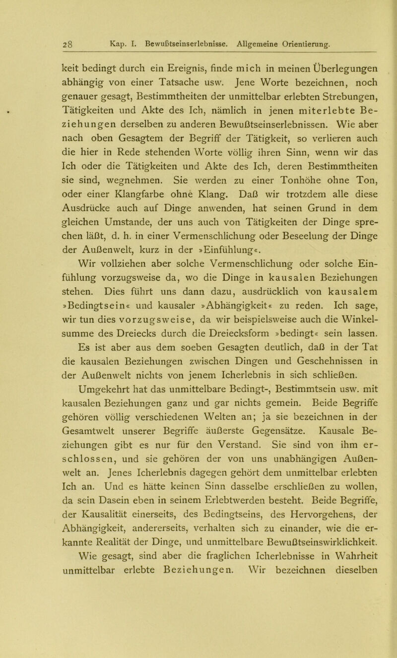 keit bedingt durch ein Ereignis, finde mich in meinen Überlegungen abhängig von einer Tatsache usw. Jene Worte bezeichnen, noch genauer gesagt, Bestimmtheiten der unmittelbar erlebten Strebungen, Tätigkeiten und Akte des Ich, nämlich in jenen miterlebte Be- ziehungen derselben zu anderen Bewußtseinserlebnissen. Wie aber nach oben Gesagtem der Begriff der Tätigkeit, so verlieren auch die hier in Rede stehenden Worte völlig ihren Sinn, wenn wir das Ich oder die Tätigkeiten und Akte des Ich, deren Bestimmtheiten sie sind, wegnehmen. Sie werden zu einer Tonhöhe ohne Ton, oder einer Klangfarbe ohne Klang. Daß wir trotzdem alle diese Ausdrücke auch auf Dinge anwenden, hat seinen Grund in dem gleichen Umstande, der uns auch von Tätigkeiten der Dinge spre- chen läßt, d. h. in einer Vermenschlichung oder Beseelung der Dinge der Außenwelt, kurz in der »Einfühlung«. Wir vollziehen aber solche Vermenschlichung oder solche Ein- fühlung vorzugsweise da, wo die Dinge in kausalen Beziehungen stehen. Dies führt uns dann dazu, ausdrücklich von kausalem »Bedingtsein« und kausaler »Abhängigkeit« zu reden. Ich sage, wir tun dies vorzugsweise, da wir beispielsweise auch die Winkel- summe des Dreiecks durch die Dreiecksform »bedingt« sein lassen. Es ist aber aus dem soeben Gesagten deutlich, daß in der Tat die kausalen Beziehungen zwischen Dingen und Geschehnissen in der Außenwelt nichts von jenem Icherlebnis in sich schließen. Umgekehrt hat das unmittelbare Bedingt-, Bestimmtsein usw. mit kausalen Beziehungen ganz und gar nichts gemein. Beide Begriffe gehören völlig verschiedenen Welten an; ja sie bezeichnen in der Gesamtwelt unserer Begriffe äußerste Gegensätze. Kausale Be- ziehungen gibt es nur für den Verstand. Sie .sind von ihm er- schlossen, und sie gehören der von uns unabhängigen Außen- welt an. Jenes Icherlebnis dagegen gehört dem unmittelbar erlebten Ich an. Und es hätte keinen Sinn dasselbe erschließen zu wollen, da sein Dasein eben in seinem Erlebtwerden besteht. Beide Begriffe, der Kausalität einerseits, des Bedingtseins, des Hervorgehens, der Abhängigkeit, andererseits, verhalten sich zu einander, wie die er- kannte Realität der Dinge, und unmittelbare Bewußtseinswirklichkeit. Wie gesagt, sind aber die fraglichen Icherlebnisse in Wahrheit unmittelbar erlebte Beziehungen. Wir bezeichnen dieselben