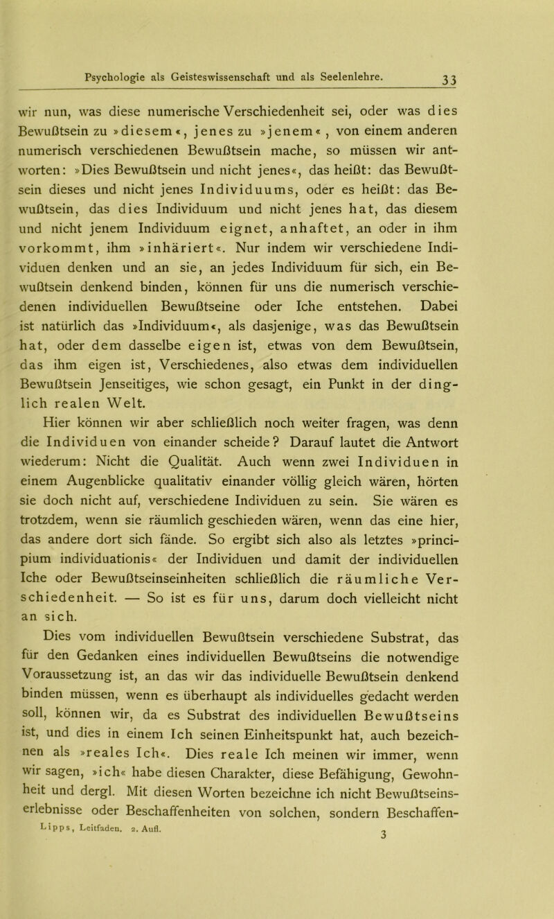 wir nun, was diese numerische Verschiedenheit sei, oder was dies Bewußtsein zu »diesem«, jenes zu »jenem« , von einem anderen numerisch verschiedenen Bewußtsein mache, so müssen wir ant- worten: »Dies Bewußtsein und nicht jenes«, das heißt: das Bewußt- sein dieses und nicht jenes Individuums, oder es heißt: das Be- wußtsein, das dies Individuum und nicht jenes hat, das diesem und nicht jenem Individuum eignet, anhaftet, an oder in ihm vorkommt, ihm »inhäriert«. Nur indem wir verschiedene Indi- viduen denken und an sie, an jedes Individuum für sich, ein Be- wußtsein denkend binden, können für uns die numerisch verschie- denen individuellen Bewußtseine oder Iche entstehen. Dabei ist natürlich das »Individuum«, als dasjenige, was das Bewußtsein hat, oder dem dasselbe eigen ist, etwas von dem Bewußtsein, das ihm eigen ist. Verschiedenes, also etwas dem individuellen Bewußtsein Jenseitiges, wie schon gesagt, ein Punkt in der ding- lich realen Welt. Hier können wir aber schließlich noch weiter fragen, was denn die Individuen von einander scheide? Darauf lautet die Antwort wiederum: Nicht die Qualität. Auch wenn zwei Individuen in einem Augenblicke qualitativ einander völlig gleich wären, hörten sie doch nicht auf, verschiedene Individuen zu sein. Sie wären es trotzdem, wenn sie räumlich geschieden wären, wenn das eine hier, das andere dort sich fände. So ergibt sich also als letztes »princi- pium individuationis« der Individuen und damit der individuellen Iche oder Bewußtseinseinheiten schließlich die räumliche Ver- schiedenheit. — So ist es für uns, darum doch vielleicht nicht an sich. Dies vom individuellen Bewußtsein verschiedene Substrat, das für den Gedanken eines individuellen Bewußtseins die notwendige Voraussetzung ist, an das wir das individuelle Bewußtsein denkend binden müssen, wenn es überhaupt als individuelles gedacht werden soll, können wir, da es Substrat des individuellen Bewußtseins ist, und dies in einem Ich seinen Einheitspunkt hat, auch bezeich- nen als »reales Ich«. Dies reale Ich meinen wir immer, wenn wir sagen, »ich« habe diesen Charakter, diese Befähigung, Gewohn- heit und dergl. Mit diesen Worten bezeichne ich nicht Bewußtseins- erlebnisse oder Beschaffenheiten von solchen, sondern Beschaffen- Lipps, Leitfaden. 2, Aufl. 3