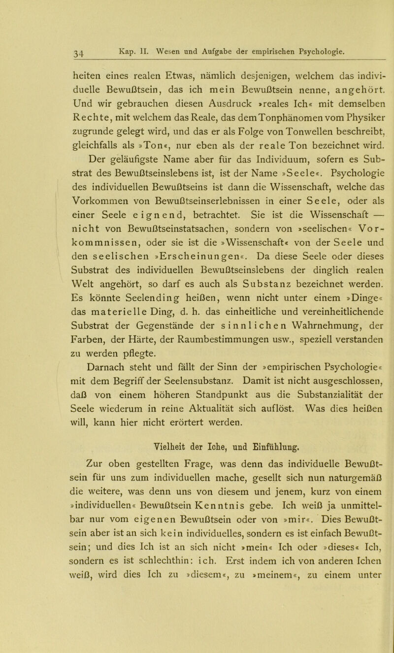 heiten eines realen Etwas, nämlich desjenigen, welchem das indivi« duelle Bewußtsein, das ich mein Bewußtsein nenne, angehört. Und wir gebrauchen diesen Ausdruck »reales Ich« mit demselben Rechte, mit welchem das Reale, das dem Tonphänomen vom Physiker zugrunde gelegt wird, und das er als Folge von Tonwellen beschreibt, gleichfalls als »Ton«, nur eben als der reale Ton bezeichnet wird. Der geläufigste Name aber für das Individuum, sofern es Sub- strat des Bewußtseinslebens ist, ist der Name »Seele«. Psychologie des individuellen Bewußtseins ist dann die Wissenschaft, welche das Vorkommen von Bev/ußtseinserlebnissen in einer Seele, oder als einer Seele eignend, betrachtet. Sie ist die Wissenschaft — nicht von Bewußtseinstatsachen, sondern von »seelischen« Vor- kommnissen, oder sie ist die »Wissenschaft« von der Seele und den seelischen »Erscheinungen«. Da diese Seele oder dieses Substrat des individuellen Bewußtseinslebens der dinglich realen Welt angehört, so darf es auch als Substanz bezeichnet werden. Es könnte Seelending heißen, wenn nicht unter einem »Dinge« das materielle Ding, d. h. das einheitliche und vereinheitlichende Substrat der Gegenstände der sinnlichen Wahrnehmung, der Farben, der Härte, der Raumbestimmungen usw., speziell verstanden zu werden pflegte. Darnach steht und fällt der Sinn der »empirischen Psychologie« mit dem Begriff der Seelensubstanz. Damit ist nicht ausgeschlossen, daß von einem höheren Standpunkt aus die Substanzialität der Seele wiederum in reine Aktualität sich auflöst. Was dies heißen will, kann hier nicht erörtert werden. Vielheit der lohe, und Einfühlung. Zur oben gestellten Frage, was denn das individuelle Bewußt- sein für uns zum individuellen mache, gesellt sich nun naturgemäß die weitere, was denn uns von diesem und jenem, kurz von einem »individuellen« Bewußtsein Kenntnis gebe. Ich weiß ja unmittel- bar nur vom eigenen Bewußtsein oder von »mir«. Dies Bewußt- sein aber ist an sich kein individuelles, sondern es ist einfach Bewußt- sein; und dies Ich ist an sich nicht »mein« Ich oder »dieses« Ich, sondern es ist schlechthin: ich. Erst indem ich von anderen Ichen weiß, wird dies Ich zu »diesem«, zu »meinem«, zu einem unter