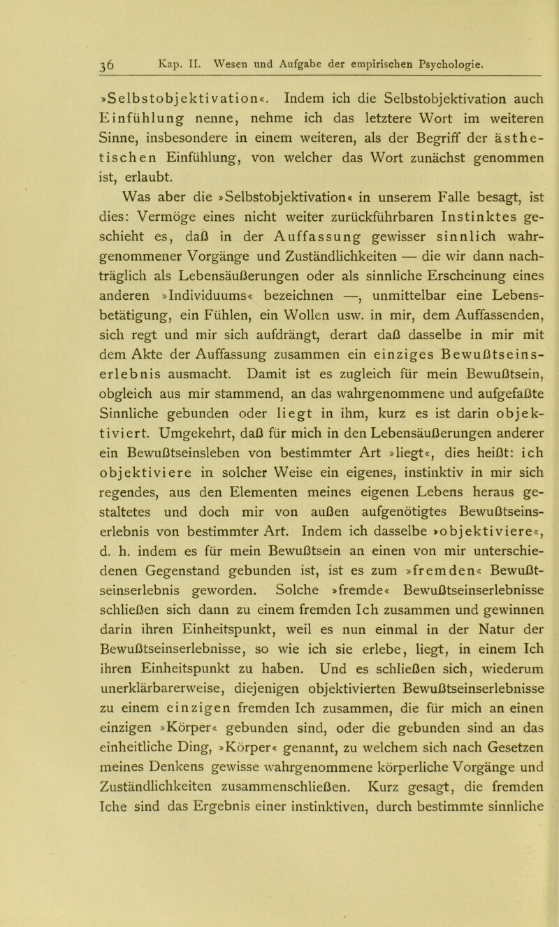 >Selbstobjektivation«. Indem ich die Selbstobjektivation auch Einfühlung nenne, nehme ich das letztere Wort im weiteren Sinne, insbesondere in einem weiteren, als der Begriff der ästhe- tischen Einfühlung, von welcher das Wort zunächst genommen ist, erlaubt. Was aber die »Selbstobjektivation« in unserem Falle besagt, ist dies: Vermöge eines nicht weiter zurückführbaren Instinktes ge- schieht es, daß in der Auffassung gewisser sinnlich wahr- genommener Vorgänge und Zuständlichkeiten — die wir dann nach- träglich als Lebensäußerungen oder als sinnliche Erscheinung eines anderen »Individuums« bezeichnen —, unmittelbar eine Lebens- betätigung, ein Fühlen, ein Wollen usw. in mir, dem Auffassenden, sich regt und mir sich aufdrängt, derart daß dasselbe in mir mit dem Akte der Auffassung zusammen ein einziges Bewußtseins- erlebnis ausmacht. Damit ist es zugleich für mein Bewußtsein, obgleich aus mir stammend, an das wahrgenommene und aufgefaßte Sinnliche gebunden oder liegt in ihm, kurz es ist darin objek- tiviert. Umgekehrt, daß für mich in den Lebensäußerungen anderer ein Bewußtseinsleben von bestimmter Art »liegt«, dies heißt: ich objektiviere in solcher Weise ein eigenes, instinktiv in mir sich regendes, aus den Elementen meines eigenen Lebens heraus ge- staltetes und doch mir von außen aufgenötigtes Bewußtseins- erlebnis von bestimmter Art. Indem ich dasselbe »objektiviere«, d. h. indem es für mein Bewußtsein an einen von mir unterschie- denen Gegenstand gebunden ist, ist es zum »fremden« Bewußt- seinserlebnis geworden. Solche »fremde« Bewußtseinserlebnisse schließen sich dann zu einem fremden Ich zusammen und gewinnen darin ihren Einheitspunkt, weil es nun einmal in der Natur der Bewußtseinserlebnisse, so wie ich sie erlebe, liegt, in einem Ich ihren Einheitspunkt zu haben. Und es schließen sich, wiederum unerklärbarerweise, diejenigen objektivierten Bewußtseinserlebnisse zu einem einzigen fremden Ich zusammen, die für mich an einen einzigen »Körper« gebunden sind, oder die gebunden sind an das einheitliche Ding, »Körper« genannt, zu welchem sich nach Gesetzen meines Denkens gewisse wahrgenommene körperliche Vorgänge und Zuständlichkeiten zusammenschließen. Kurz gesagt, die fremden Iche sind das Ergebnis einer instinktiven, durch bestimmte sinnliche