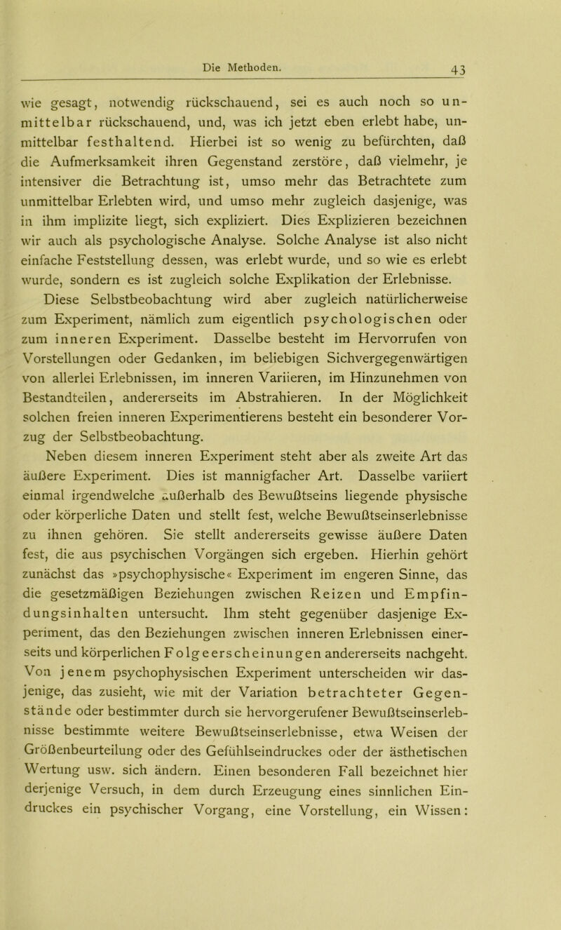 wie gesagt, notwendig rückschauend, sei es auch noch so un- mittelbar rückschauend, und, was ich jetzt eben erlebt habe, un- mittelbar festhaltend. Hierbei ist so wenig zu befürchten, daß die Aufmerksamkeit ihren Gegenstand zerstöre, daß vielmehr, je intensiver die Betrachtung ist, umso mehr das Betrachtete zum unmittelbar Erlebten wird, und umso mehr zugleich dasjenige, was in ihm implizite liegt, sich expliziert. Dies Explizieren bezeichnen wir auch als psychologische Analyse. Solche Analyse ist also nicht einfache Feststellung dessen, was erlebt wurde, und so wie es erlebt wurde, sondern es ist zugleich solche Explikation der Erlebnisse. Diese Selbstbeobachtung wird aber zugleich natürlicherweise zum Experiment, nämlich zum eigentlich psychologischen oder zum inneren Experiment. Dasselbe besteht im Hervorrufen von Vorstellungen oder Gedanken, im beliebigen Sichvergegenwärtigen von allerlei Erlebnissen, im inneren Variieren, im Hinzunehmen von Bestandteilen, andererseits im Abstrahieren. In der Möglichkeit solchen freien inneren Experimentierens besteht ein besonderer Vor- zug der Selbstbeobachtung. Neben diesem inneren Experiment steht aber als zweite Art das äußere Experiment. Dies ist mannigfacher Art. Dasselbe variiert einmal irgendwelche außerhalb des Bewußtseins liegende physische oder körperliche Daten und stellt fest, welche Bewußtseinserlebnisse zu ihnen gehören. Sie stellt andererseits gewisse äußere Daten fest, die aus psychischen Vorgängen sich ergeben. Hierhin gehört zunächst das »psychophysische« Experiment im engeren Sinne, das die gesetzmäßigen Beziehungen zwischen Reizen und Empfin- dungsinhalten untersucht. Ihm steht gegenüber dasjenige Ex- periment, das den Beziehungen zwischen inneren Erlebnissen einer- seits und körperlichen F olgeerscheinungen andererseits nachgeht. Von jenem psychophysischen Experiment unterscheiden wir das- jenige, das zusieht, wie mit der Variation betrachteter Gegen- stände oder bestimmter durch sie hervorgerufener Bewußtseinserleb- nisse bestimmte weitere Bewußtseinserlebnisse, etwa Weisen der Größenbeurteilung oder des Gefühlseindruckes oder der ästhetischen Wertung usw. sich ändern. Einen besonderen Fall bezeichnet hier derjenige Versuch, in dem durch Erzeugung eines sinnlichen Ein- druckes ein psychischer Vorgang, eine Vorstellung, ein Wissen: