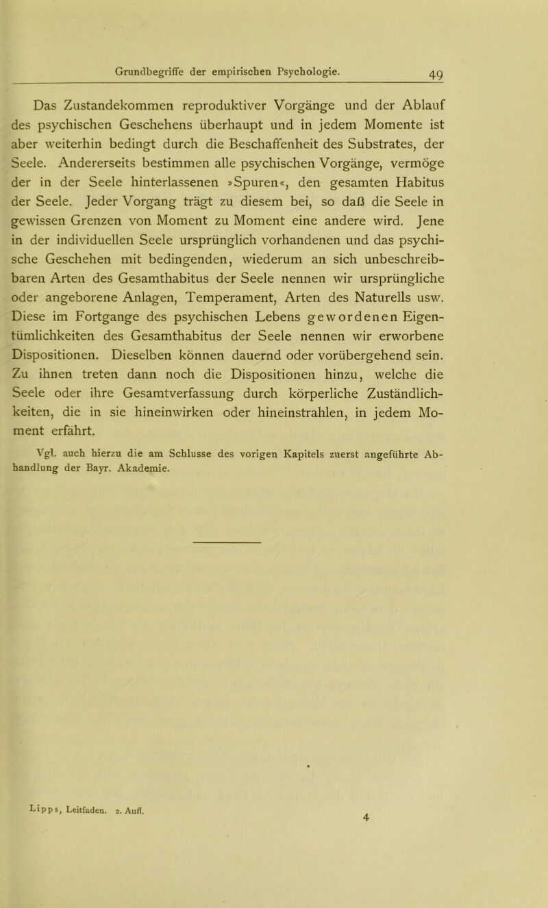 Grundbegriflfe der empirischen Psychologie. Das Zustandekommen reproduktiver Vorgänge und der Ablauf des psychischen Geschehens überhaupt und in jedem Momente ist aber weiterhin bedingt durch die Beschaffenheit des Substrates, der Seele. Andererseits bestimmen alle psychischen Vorgänge, vermöge der in der Seele hinterlassenen »Spuren«, den gesamten Habitus der Seele. Jeder Vorgang trägt zu diesem bei, so daß die Seele in gewissen Grenzen von Moment zu Moment eine andere wird. Jene in der individuellen Seele ursprünglich vorhandenen und das psychi- sche Geschehen mit bedingenden, wiederum an sich unbeschreib- baren Arten des Gesamthabitus der Seele nennen wir ursprüngliche oder angeborene Anlagen, Temperament, Arten des Naturells usw. Diese im Fortgange des psychischen Lebens gewordenen Eigen- tümlichkeiten des Gesamthabitus der Seele nennen wir erworbene Dispositionen. Dieselben können dauernd oder vorübergehend sein. Zu ihnen treten dann noch die Dispositionen hinzu, welche die Seele oder ihre Gesamtverfassung durch körperliche Zuständlich- keiten, die in sie hineinwirken oder hineinstrahlen, in jedem Mo- ment erfährt. Vgl. auch hierzu die am Schlüsse des vorigen Kapitels zuerst angeführte Ab- handlung der Bayr. Akademie. Lipps, Leitfaden. 2. Aufl. 4