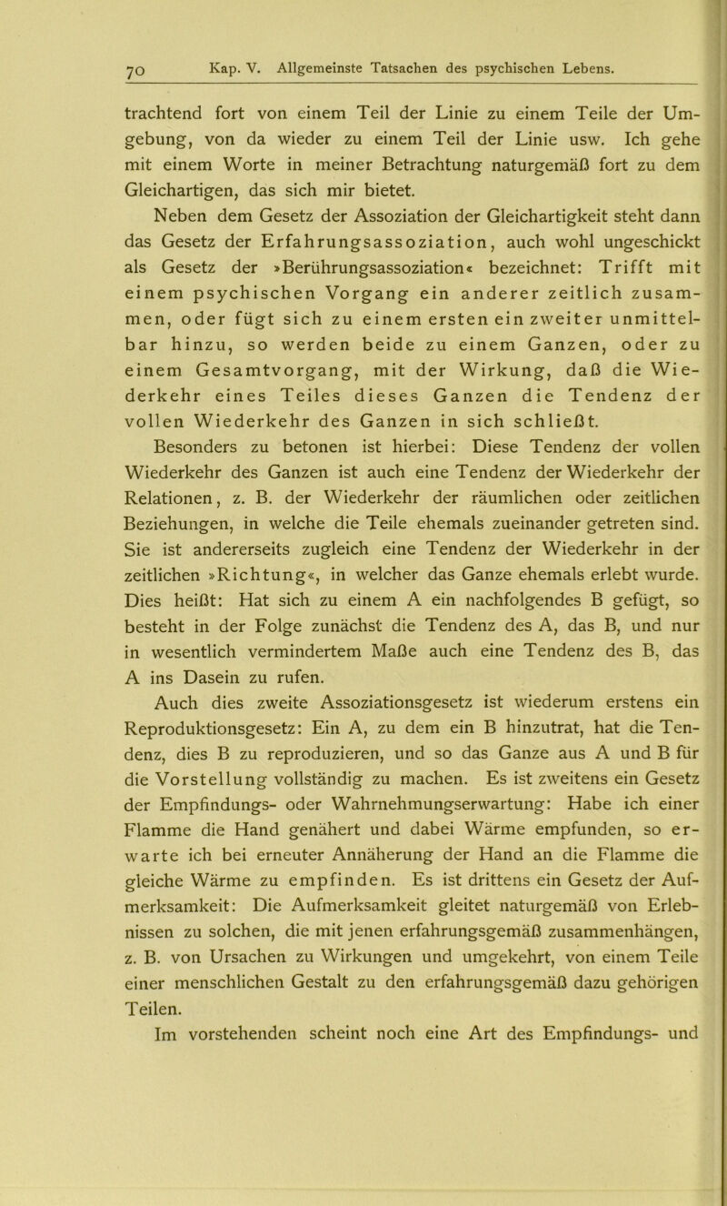 trachtend fort von einem Teil der Linie zu einem Teile der Um- gebung, von da wieder zu einem Teil der Linie usw. Ich gehe mit einem Worte in meiner Betrachtung naturgemäß fort zu dem j Gleichartigen, das sich mir bietet. Neben dem Gesetz der Assoziation der Gleichartigkeit steht dann das Gesetz der Erfahrungsassoziation, auch wohl ungeschickt als Gesetz der >Berührungsassoziation« bezeichnet: Trifft mit einem psychischen Vorgang ein anderer zeitlich zusam- men, oder fügt sich zu einem ersten ein zweiter unmittel- bar hinzu, so werden beide zu einem Ganzen, oder zu einem Gesamtvorgang, mit der Wirkung, daß die Wie- derkehr eines Teiles dieses Ganzen die Tendenz der vollen Wiederkehr des Ganzen in sich schließt. Besonders zu betonen ist hierbei: Diese Tendenz der vollen Wiederkehr des Ganzen ist auch eine Tendenz der Wiederkehr der Relationen, z. B. der Wiederkehr der räumlichen oder zeitlichen Beziehungen, in welche die Teile ehemals zueinander getreten sind. Sie ist andererseits zugleich eine Tendenz der Wiederkehr in der zeitlichen »Richtung«, in welcher das Ganze ehemals erlebt wurde. Dies heißt: Hat sich zu einem A ein nachfolgendes B gefügt, so besteht in der Folge zunächst die Tendenz des A, das B, und nur in wesentlich vermindertem Maße auch eine Tendenz des B, das A ins Dasein zu rufen. Auch dies zweite Assoziationsgesetz ist wiederum erstens ein Reproduktionsgesetz: Ein A, zu dem ein B hinzutrat, hat die Ten- denz, dies B zu reproduzieren, und so das Ganze aus A und B für die Vorstellung vollständig zu machen. Es ist zweitens ein Gesetz der Empfindungs- oder Wahrnehmungserwartung: Habe ich einer Flamme die Hand genähert und dabei Wärme empfunden, so er- warte ich bei erneuter Annäherung der Hand an die Flamme die gleiche Wärme zu empfinden. Es ist drittens ein Gesetz der Auf- merksamkeit: Die Aufmerksamkeit gleitet naturgemäß von Erleb- nissen zu solchen, die mit jenen erfahrungsgemäß Zusammenhängen, z. B. von Ursachen zu Wirkungen und umgekehrt, von einem Teile einer menschlichen Gestalt zu den erfahrungsgemäß dazu gehörigen Teilen. Im vorstehenden scheint noch eine Art des Empfindungs- und