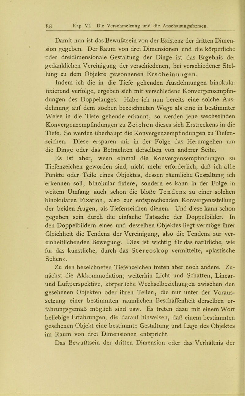 Damit nun ist das Bewußtsein von der Existenz der dritten Dimen- sion gegeben. Der Raum von drei Dimensionen und die körperliche oder dreidimensionale Gestaltung der Dinge ist das Ergebnis der gedanklichen Vereinigung der verschiedenen, bei verschiedener Stel- lung zu dem Objekte gewonnenen Erscheinungen. Indem ich die in die Tiefe gehenden Ausdehnungen binokular fixierend verfolge, ergeben sich mir verschiedene Konvergenzempfin- dungen des Doppelauges. Habe ich nun bereits eine solche Aus- dehnung auf dem soeben bezeichneten Wege als eine in bestimmter Weise in die Tiefe gehende erkannt, so werden jene wechselnden Konvergenzempfindungen zu Zeichen dieses sich Erstreckens in die Tiefe. So werden überhaupt die Konvergenzempfindungen zu Tiefen- zeichen. Diese ersparen mir in der Folge das Herumgehen um die Dinge oder das Betrachten derselben von anderer Seite. Es ist aber, wenn einmal die Konvergenzempfindungen zu Tiefenzeichen geworden sind, nicht mehr erforderlich, daß ich alle Punkte oder Teile eines Objektes, dessen räumliche Gestaltung ich erkennen soll, binokular fixiere, sondern es kann in der Folge in weitem Umfang auch schon die bloße Tendenz zu einer solchen binokularen Fixation, also zur entsprechenden Konvergenzstellung der beiden Augen, als Tiefenzeichen dienen. Und diese kann schon gegeben sein durch die einfache Tatsache der Doppelbilder. In den Doppelbildern eines und desselben Objektes liegt vermöge ihrer Gleichheit die Tendenz der Vereinigung, also die Tendenz zur ver- einheitlichenden Bewegung. Dies ist wichtig für das natürliche, wie für das künstliche, durch das Stereoskop vermittelte, »plastische Sehen«. Zu den bezeichneten Tiefenzeichen treten aber noch andere. Zu- nächst die Akkommodation; weiterhin Licht und Schatten, Linear- und Luftperspektive, körperliche Wechselbeziehungen zwischen den gesehenen Objekten oder ihren Teilen, die nur unter der Voraus- setzung einer bestimmten räumlichen Beschaffenheit derselben er- fahrungsgemäß möglich sind usw. Es treten dazu mit einem Wort beliebige Erfahrungen, die darauf hin weisen, daß einem bestimmten gesehenen Objekt eine bestimmte Gestaltung und Lage des Objektes im Raum von drei Dimensionen entspricht. Das Bewußtsein der dritten Dimension oder das Verhältnis der