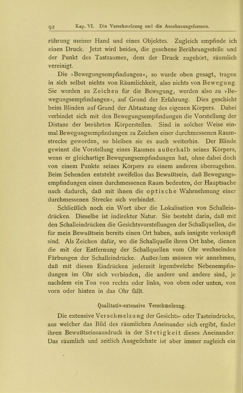 rühruiig meiner Hand und eines Objektes. Zugleich empfinde ich einen Druck. Jetzt wird beides, die gesehene Berührungsstelle und der Punkt des Tastraumes, dem der Druck zugehört, räumlich vereinigt. Die »Bewegungsempfindungen«, so wurde oben gesagt, tragen in sich selbst nichts von Räumlichkeit, also nichts von Bewegung. Sie werden zu Zeichen für die Bewegung, werden also zu »Be- wegungsempfindungen«, auf Grund der Erfahrung. Dies geschieht beim Blinden auf Grund der Abtastung des eigenen Körpers. Dabei verbindet sich mit den Bewegungsempfindungen die Vorstellung der Distanz der berührten Körperstellen. Sind in solcher Weise ein- mal Bewegungsempfindungen zu Zeichen einer durchmessenen Raum- strecke geworden, so bleiben sie es auch weiterhin. Der Blinde gewinnt die Vorstellung eines Raumes außerhalb seines Körpers, wenn er gleichartige Bewegungsempfindungen hat, ohne dabei doch von einem Punkte seines Körpers zu einem anderen überzugehen. Beim Sehenden entsteht zweifellos das Bewußtsein, daß Bewegungs- empfindungen einen durchmessenen Raum bedeuten, der Hauptsache nach dadurch, daß mit ihnen die optische Wahrnehmung einer durchmessenen Strecke sich verbindet. Schließlich noch ein Wort über die Lokalisation von Schallein- drücken. Dieselbe ist indirekter Natur. Sie besteht darin, daß mit den Schalleindrücken die Gesichtsvorstellungen der Schallquellen, die für mein Bewußtsein bereits einen Ort haben, aufs innigste verknüpft sind. Als Zeichen dafür, wo die Schallquelle ihren Ort habe, dienen die mit der Entfernung der Schallquellen vom Ohr wechselnden Färbungen der Schalleindrücke. Außerdem müssen wir annehmen, daß mit diesen Eindrücken jederzeit irgendwelche Nebenempfin- dungen im Ohr sich verbinden, die andere und andere sind, je nachdem ein Ton von rechts oder links, von oben oder unten, von vorn oder hinten in das Ohr fällt. Qualitativ-extensive Verschmelzung. Die extensive Verschmelzu ng der Gesichts- oder Tasteindrücke, aus welcher das Bild des räumlichen Aneinander sich ergibt, findet ihren Bewußtseinsausdruck in der Stetigkeit dieses Aneinander. Das räumlich und zeitlich Ausgedehnte ist aber immer zugleich ein