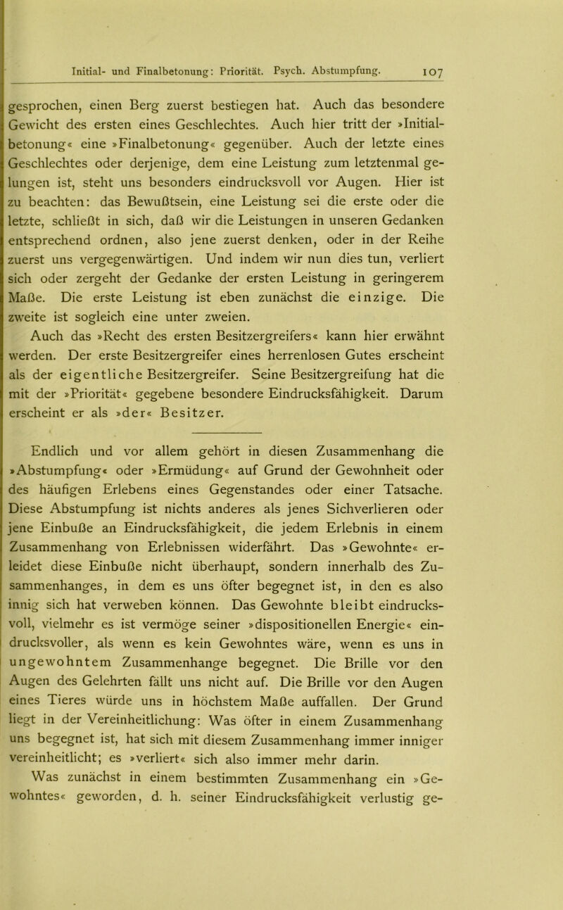 gesprochen, einen Berg zuerst bestiegen hat. Auch das besondere Gewicht des ersten eines Geschlechtes. Auch hier tritt der »Initial- betonung« eine »Finalbetonung« gegenüber. Auch der letzte eines Geschlechtes oder derjenige, dem eine Leistung zum letztenmal ge- lungen ist, steht uns besonders eindrucksvoll vor Augen. Hier ist zu beachten: das Bewußtsein, eine Leistung sei die erste oder die letzte, schließt in sich, daß wir die Leistungen in unseren Gedanken entsprechend ordnen, also jene zuerst denken, oder in der Reihe zuerst uns vergegenwärtigen. Und indem wir nun dies tun, verliert sich oder zergeht der Gedanke der ersten Leistung in geringerem Maße. Die erste Leistung ist eben zunächst die einzige. Die zweite ist sogleich eine unter zweien. Auch das »Recht des ersten Besitzergreifers« kann hier erwähnt werden. Der erste Besitzergreifer eines herrenlosen Gutes erscheint als der eigentliche Besitzergreifer. Seine Besitzergreifung hat die mit der »Priorität« gegebene besondere Eindrucksfähigkeit. Darum erscheint er als »der« Besitzer. Endlich und vor allem gehört in diesen Zusammenhang die »Abstumpfung« oder »Ermüdung« auf Grund der Gewohnheit oder des häufigen Erlebens eines Gegenstandes oder einer Tatsache. Diese Abstumpfung ist nichts anderes als jenes Sichverlieren oder jene Einbuße an Eindrucksfähigkeit, die jedem Erlebnis in einem Zusammenhang von Erlebnissen widerfährt. Das »Gewohnte« er- leidet diese Einbuße nicht überhaupt, sondern innerhalb des Zu- sammenhanges, in dem es uns öfter begegnet ist, in den es also innig sich hat verweben können. Das Gewohnte bleibt eindrucks- ; voll, vielmehr es ist vermöge seiner »dispositioneilen Energie« ein- I drucksvoller, als wenn es kein Gewohntes wäre, wenn es uns in I ungewohntem Zusammenhänge begegnet. Die Brille vor den Augen des Gelehrten fällt uns nicht auf. Die Brille vor den Augen eines Tieres würde uns in höchstem Maße auffallen. Der Grund liegt in der Vereinheitlichung: Was öfter in einem Zusammenhang uns begegnet ist, hat sich mit diesem Zusammenhang immer inniger vereinheitlicht; es »verliert« sich also immer mehr darin. Was zunächst in einem bestimmten Zusammenhang ein »Ge- wohntes« geworden, d. h. seiner Eindrucksfähigkeit verlustig ge-