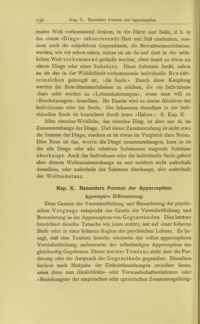 realen Welt vorkommend denken, in die Härte und Süße, d. h. in das einem »Dinge« inhaerierende Hart und Süß umdenken, son- dern auch die subjektiven Gegenstände, die Bewußtseinserlebnisse, werden, wie wir schon sahen, indem sie als da und dort in der wirk- lichen Welt vor kommend gedacht werden, eben damit zu etwas an einem Dinge oder einer Substanz. Diese Substanz heißt, sofern an sie das in der Wirklichkeit vorkommende individuelle Bewußt- seinsleben geknüpft ist, »die Seele.« Durch diese Knüpfung werden die Bewußtseinserlebnisse zu solchen, die ein Individuum »hat« oder werden zu »Lebensäußerungen«, wenn man will zu »Erscheinungen« desselben. Ihr Dasein wird zu einem Akzidens des Individuums oder der Seele. Die Inhaerenz derselben in der indi- viduellen Seele ist bezeichnet durch jenes »Haben.« S. Kap. II. Alles einzelne Wirkliche, das einzelne Ding, ist aber nur da im Zusammenhänge der Dinge. Und dieser Zusammenhang ist nicht etwa die Summe der Dinge, sondern er ist etwas im Vergleich dazu Neues. Dies Neue ist das, worin die Dinge Zusammenhängen, kurz es ist die alle Dinge oder alle relativen Substanzen tragende Substanz überhaupt. Auch das Individuum oder die individuelle Seele gehört aber diesem Weltzusammenhange an und existiert nicht außerhalb desselben, oder außerhalb der Substanz überhaupt, also außerhalb der Weltsubstanz. Kap. X. Besondere Formen der Apperzeption. Apperzeptive Differenzierung. Dem Gesetze der Vereinheitlichung und Besonderung der psychi- schen Vorgänge entspricht das Gesetz der Vereinheitlichung und Besonderung in der Apperzeption von Gegenständen. Dies letztere bezeichnet dieselbe Tatsache wie jenes erstere, nur auf einer höheren Stufe oder in einer höheren Region des psychischen Lebens. Es be- sagt, daß eine Tendenz bestehe einerseits der vollen apperzeptiven Vereinheitlichung, andererseits der selbständigen Apperzeption des gleichzeitig Gegebenen. Dieser meiner Tendenz steht aber die For- derung oder der Anspruch der Gegenstände gegenüber. Dieselben fordern nach Maßgabe der Einheitsbeziehungen zwischen ihnen, seien diese nun Ähnlichkeits- oder Verwandschaftsrelationen oder »Beziehungen« der empirischen oder apriorischen Zusammengehörig-