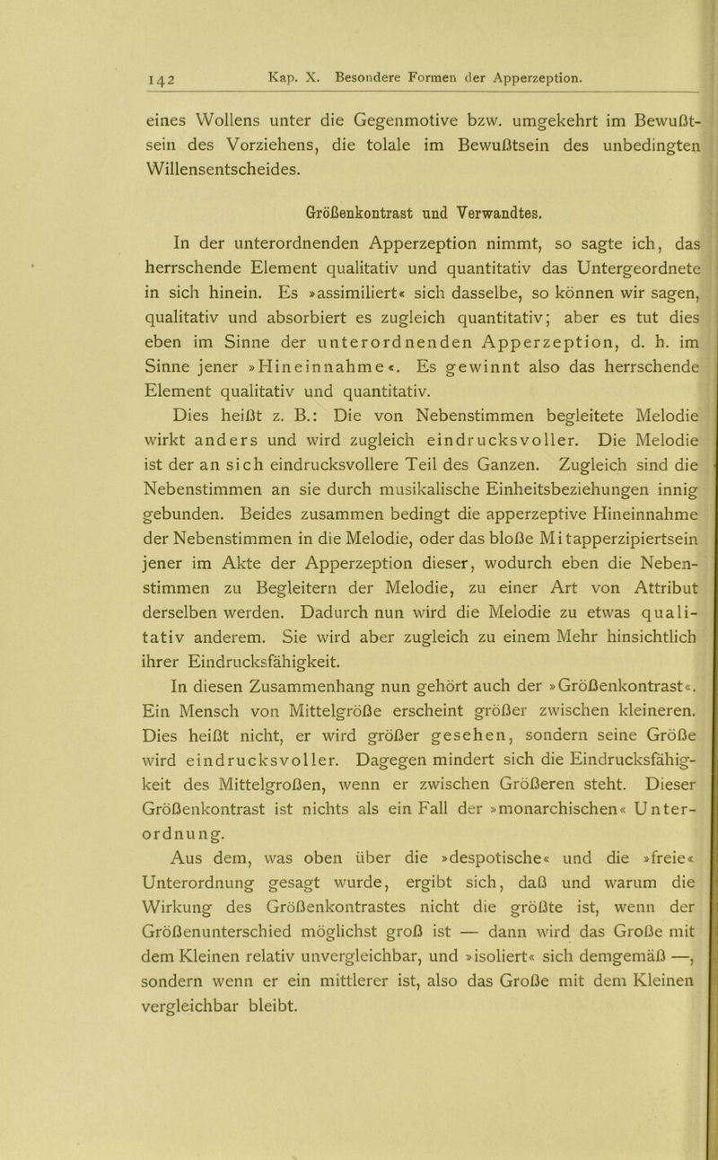 eines Wollens unter die Gegenmotive bzw. umgekehrt im Bewußt- sein des Vorziehens, die tolale im Bewußtsein des unbedingten Willensentscheides. Größenkontrast und Verwandtes. In der unterordnenden Apperzeption nimmt, so sagte ich, das herrschende Element qualitativ und quantitativ das Untergeordnete in sich hinein. Es »assimiliert« sich dasselbe, so können wir sagen, qualitativ und absorbiert es zugleich quantitativ; aber es tut dies eben im Sinne der unterordnenden Apperzeption, d. h. im Sinne jener »Hineinnahme«. Es gewinnt also das herrschende Element qualitativ und quantitativ. Dies heißt z. B.: Die von Nebenstimmen begleitete Melodie wirkt anders und wird zugleich eindrucksvoller. Die Melodie ist der an sich eindrucksvollere Teil des Ganzen. Zugleich sind die Nebenstimmen an sie durch musikalische Einheitsbeziehungen innig gebunden. Beides zusammen bedingt die apperzeptive Hineinnahme der Nebenstimmen in die Melodie, oder das bloße Mi tapperzipiertsein jener im Akte der Apperzeption dieser, wodurch eben die Neben- stimmen zu Begleitern der Melodie, zu einer Art von Attribut derselben werden. Dadurch nun wird die Melodie zu etwas quali- tativ anderem. Sie wird aber zugleich zu einem Mehr hinsichtlich ihrer Eindrucksfähigkeit. In diesen Zusammenhang nun gehört auch der »Größenkontrast«. Ein Mensch von Mittelgröße erscheint größer zwischen kleineren. Dies heißt nicht, er wird größer gesehen, sondern seine Größe wird eindrucksvoller. Dagegen mindert sich die Eindrucksfähig- keit des Mittelgroßen, wenn er zwischen Größeren steht. Dieser Größenkontrast ist nichts als ein Fall der »monarchischen« Unter- ordnung. Aus dem, was oben über die »despotische« und die »freie« Unterordnung gesagt wurde, ergibt sich, daß und warum die Wirkung des Größenkontrastes nicht die größte ist, wenn der Größenunterschied möglichst groß ist —- dann wird das Große mit dem Kleinen relativ unvergleichbar, und »isoliert« sich demgemäß —, sondern wenn er ein mittlerer ist, also das Große mit dem Kleinen vergleichbar bleibt.