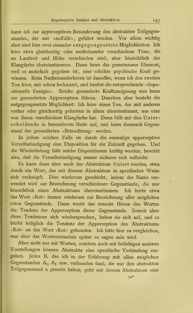 kann ich zur apperzeptiven Besonderung des abstrakten Teilgegen- standes, der mir »auffällt«, geführt werden. Vor allem wichtig aber sind hier zwei einander entgegengesetzte Möglichkeiten. Ich höre etwa gleichzeitig oder nacheinander verschiedene Töne, die an Lautheit und Höhe verschieden sind, aber hinsichtlich der Klangfarbe übereinstimmen. Dann kann das gemeinsame Element, weil es mehrfach gegeben ist, eine erhöhte psychische Kraft ge- winnen. Beim Nacheinanderhören ist dasselbe, wenn ich den zweiten Ton höre, mir schon bekannt, und besitzt die entsprechende »dispo- sitioneile Energie«. Solche gesonderte Kraftaneignung nun kann zur gesonderten Apperzeption führen. Daneben aber besteht die entgegengesetzte Möglichkeit: Ich höre einen Ton, der mit anderen vorher oder gleichzeitig gehörten in allem übereinstimmt, nur eine von ihnen verschiedene Klangfarbe hat. Dann fällt mir dies Unter- scheidende in besonderem Maße auf, und kann demnach Gegen- stand der gesonderten »Betrachtung« werden. In jedem solchen Falle ist durch die einmalige apperzeptive Verselbständigung eine Disposition für die Zukunft gegeben. Und die Wiederholung läßt solche Dispositionen kräftig werden, bewirkt also, daß die Verselbständigung immer sicherer sich vollzieht. Es kann dann aber auch das Abstraktum fixiert werden, etwa durch ein Wort, das mit diesem Abstraktum in spezifischer Weise sich verknüpft. Dies wiederum geschieht, indem der Name ver- wendet wird zur Bezeichnung verschiedener Gegenstände, die nur hinsichtlich eines Abstraktums übereinstimmen. Ich hörte etwa das Wort »Rot« immer wiederum zur Bezeichnung aller möglichen roten Gegenstände. Dann weckt das erneute Hören des Wortes die Tendenz der Apperzeption dieser Gegenstände. Soweit aber diese Tendenzen sich wiedersprechen, heben sie sich auf, und es bleibt lediglich die Tendenz der Apperzeption des Abstraktums »Rot« an das Wort »Rot« gebunden. Ich bitte hier zu vergleichen, was über das Wortverständnis später zu sagen sein wird. Aber nicht nur mit Worten, sondern auch mit beliebigen anderen Vorstellungen können Abstrakta eine spezifische Verbindung ein- gehen. Jedes B, das ich in der Erfahrung mit allen möglichen Gegenständen Aj, A2 usw. verbunden fand, die nur den abstrakten Teilgegenstand a gemein haben, geht mit diesem Abstraktum eine