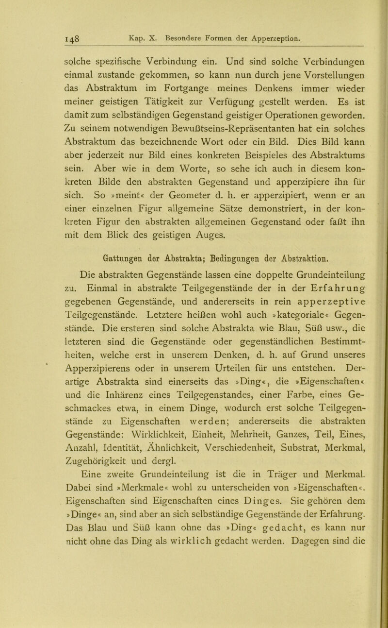 solche spezifische Verbindung ein. Und sind solche Verbindungen einmal zustande gekommen, so kann nun durch jene Vorstellungen das Abstraktum im Fortgange meines Denkens immer wieder meiner geistigen Tätigkeit zur Verfügung gestellt werden. Es ist damit zum selbständigen Gegenstand geistiger Operationen geworden. Zu seinem notwendigen Bewußtseins-Repräsentanten hat ein solches Abstraktum das bezeichnende Wort oder ein Bild. Dies Bild kann aber jederzeit nur Bild eines konkreten Beispieles des Abstraktums sein. Aber wie in dem Worte, so sehe ich auch in diesem kon- kreten Bilde den abstrakten Gegenstand und apperzipiere ihn für sich. So »meint« der Geometer d. h. er apperzipiert, wenn er an einer einzelnen Figur allgemeine Sätze demonstriert, in der kon- kreten Figur den abstrakten allgemeinen Gegenstand oder faßt ihn mit dem Blick des geistigen Auges. Gattungen der Abstrakta; Bedingungen der Abstraktion. Die abstrakten Gegenstände lassen eine doppelte Grundeinteilung zu. Einmal in abstrakte Teilgegenstände der in der Erfahrung gegebenen Gegenstände, und andererseits in rein apperzeptive Teilgegenstände. Letztere heißen wohl auch »kategoriale« Gegen- stände. Die ersteren sind solche Abstrakta wie Blau, Süß usw., die letzteren sind die Gegenstände oder gegenständlichen Bestimmt- heiten, welche erst in unserem Denken, d. h. auf Grund unseres Apperzipierens oder in unserem Urteilen für uns entstehen. Der- artige Abstrakta sind einerseits das »Ding«, die »Eigenschaften« und die Inhärenz eines Teilgegenstandes, einer Farbe, eines Ge- schmackes etwa, in einem Dinge, wodurch erst solche Teilgegen- stände zu Eigenschaften werden; andererseits die abstrakten Gegenstände: Wirklichkeit, Einheit, Mehrheit, Ganzes, Teil, Eines, Anzahl, Identität, Ähnlichkeit, Verschiedenheit, Substrat, Merkmal, Zugehörigkeit und dergl. Eine zweite Grundeinteilung ist die in Träger und Merkmal. Dabei sind »Merkmale« wohl zu unterscheiden von »Eigenschaften«. Eigenschaften sind Eigenschaften eines Dinges. Siegehören dem »Dinge« an, sind aber an sich selbständige Gegenstände der Erfahrung. Das Blau und Süß kann ohne das »Ding« gedacht, es kann nur nicht ohne das Ding als wirklich gedacht werden. Dagegen sind die