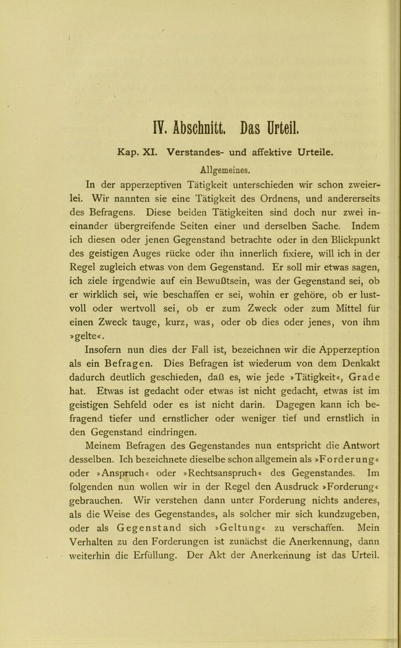 lY. Abschnitt. Das Urteil Kap. XI. Verstandes- und affektive Urteile. Allgemeines. In der apperzeptiven Tätigkeit unterschieden wir schon zweier- lei. Wir nannten sie eine Tätigkeit des Ordnens, und andererseits des Befragens. Diese beiden Tätigkeiten sind doch nur zwei in- einander übergreifende Seiten einer und derselben Sache. Indem ich diesen oder jenen Gegenstand betrachte oder in den Blickpunkt des geistigen Auges rücke oder ihn innerlich fixiere, will ich in der Regel zugleich etwas von dem Gegenstand. Er soll mir etwas sagen, ich ziele irgendwie auf ein Bewußtsein, was der Gegenstand sei, ob er wirklich sei, wie beschaffen er sei, wohin er gehöre, ob er lust- voll oder wertvoll sei, ob er zum Zweck oder zum Mittel für einen Zweck tauge, kurz, was, oder ob dies oder jenes, von ihm »gelte«. Insofern nun dies der Fall ist, bezeichnen wir die Apperzeption als ein Befragen. Dies Befragen ist wiederum von dem Denkakt dadurch deutlich geschieden, daß es, wie jede »Tätigkeit«, Grade hat. Etwas ist gedacht oder etwas ist nicht gedacht, etwas ist im geistigen Sehfeld oder es ist nicht darin. Dagegen kann ich be- fragend tiefer und ernstlicher oder weniger tief und ernstlich in den Gegenstand eindringen. Meinem Befragen des Gegenstandes nun entspricht die Antwort desselben. Ich bezeichnete dieselbe schon allgemein als »Forderung« oder »Anspruch« oder »Rechtsanspruch« des Gegenstandes. Im folgenden nun wollen wir in der Regel den Ausdruck »Forderung« gebrauchen. Wir verstehen dann unter Forderung nichts anderes, als die Weise des Gegenstandes, als solcher mir sich kundzugeben, oder als Gegenstand sich »Geltung« zu verschaffen. Mein Verhalten zu den Forderungen ist zunächst die Anerkennung, dann weiterhin die Erfüllung. Der Akt der Anerkennung ist das Urteil.