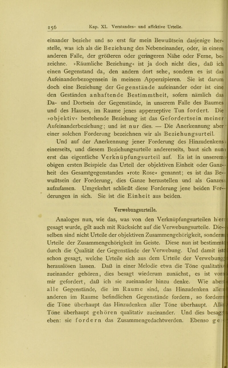 einander beziehe und so erst für mein Bewußtsein dasjenige her- stelle, was ich als die Beziehung des Nebeneinander, oder, in einem anderen Falle, der größeren oder geringeren Nähe oder Ferne, be- zeichne. »Räumliche Beziehung« ist ja doch nicht dies, daß ich einen Gegenstand da, den andern dort sehe, sondern es ist das Aufeinanderbezogensein in meinem Apperzipieren. Sie ist darum doch eine Beziehung der Gegenstände aufeinander oder ist eine den Geständen anhaftende Bestimmtheit, sofern nämlich das Da- und Dortsein der Gegenstände, in unserem Falle des Baumes ^ und des Hauses, im Raume jenes apperzeptive Tun fordert. Die »objektiv« bestehende Beziehung ist das Gefordertsein meiner Aufeinanderbeziehung; und ist nur dies. — Die Anerkennung aber ■ einer solchen Forderung bezeichnen wir als Beziehungsurteil. Und auf der Anerkennung jener Forderung des Hinzudenkens; einerseits, und diesem Beziehungsurteile andererseits, baut sich nuni erst das eigentliche Verknüpfungsurteil auf. Es ist in unseremr obigen ersten Beispiele das Urteil der objektiven Einheit oder Ganz-- heit des Gesamtgegenstandes »rote Rose« genannt; es ist das Be-- wußtsein der Forderung, dies Ganze herzustellen und als Ganzes^ aufzufassen. Umgekehrt schließt diese Forderung jene beiden For- derungen in sich. Sie ist die Einheit aus beiden. V erwebungsurteile. Analoges nun, wie das, was von den Verknüpfungsurteilen hierr gesagt wurde, gilt auch mit Rücksicht auf die Verwebungsurteile. Die- selben sind nicht Urteile der objektiven Zusammengehörigkeit, sonderm Urteile der Zusammengehörigkeit im Geiste. Diese nun ist bestimmt! durch die Qualität der Gegenstände der Verwebung. Und damit ist'|| schon gesagt, welche Urteile sich aus dem Urteile der VerwebungJj herauslösen lassen. Daß in einer Melodie etwa die Töne qualitati\\|| zueinander gehören, dies besagt wiederum zunächst, es ist vor:i mir gefordert, daß ich sie zueinander hinzu denke. Wie aberij alle Gegenstände, die im Raume sind, das Hinzudenken alleiJ anderen im Raume befindlichen Gegenstände fordern, so forderr;| die Töne überhaupt das Hinzudenken aller Töne überhaupt. All« 4 Töne überhaupt gehören qualitativ zueinander. Und dies besag^j eben: sie fordern das Zusammengedachtwerden. Ebenso ge l