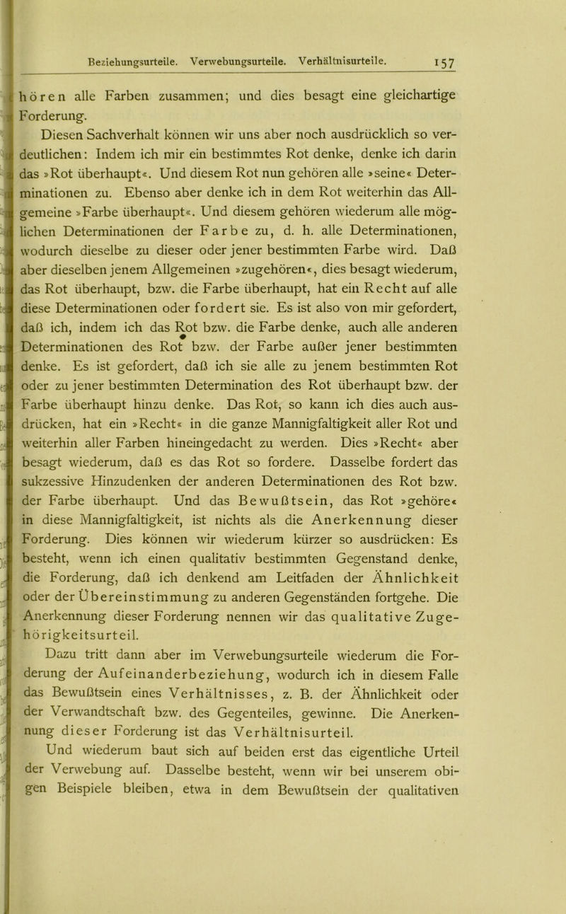 hören alle Farben zusammen; und dies besagt eine gleichartige Forderung. Diesen Sachverhalt können wir uns aber noch ausdrücklich so ver- deutlichen : Indem ich mir ein bestimmtes Rot denke, denke ich darin das »Rot überhaupt«. Und diesem Rot nun gehören alle »seine« Deter- minationen zu. Ebenso aber denke ich in dem Rot weiterhin das All- gemeine »Farbe überhaupt«. Und diesem gehören wiederum alle mög- lichen Determinationen der F a r b e zu, d. h. alle Determinationen, wodurch dieselbe zu dieser oder jener bestimmten Farbe wird. Daß aber dieselben jenem Allgemeinen »zugehören«, dies besagt wiederum, das Rot überhaupt, bzw. die Farbe überhaupt, hat ein Recht auf alle diese Determinationen oder fordert sie. Es ist also von mir gefordert, daß ich, indem ich das Rot bzw. die Farbe denke, auch alle anderen ♦ Determinationen des Rot bzw. der Farbe außer jener bestimmten denke. Es ist gefordert, daß ich sie alle zu jenem bestimmten Rot oder zu jener bestimmten Determination des Rot überhaupt bzw. der Farbe überhaupt hinzu denke. Das Rot, so kann ich dies auch aus- drücken, hat ein »Recht« in die ganze Mannigfaltigkeit aller Rot und weiterhin aller Farben hineingedacht zu werden. Dies »Recht« aber besagt wiederum, daß es das Rot so fordere. Dasselbe fordert das sukzessive Hinzudenken der anderen Determinationen des Rot bzw. der Farbe überhaupt. Und das Bewußtsein, das Rot »gehöre« in diese Mannigfaltigkeit, ist nichts als die Anerkennung dieser Forderung. Dies können wir wiederum kürzer so ausdrücken: Es besteht, wenn ich einen qualitativ bestimmten Gegenstand denke, die Forderung, daß ich denkend am Leitfaden der Ähnlichkeit oder der Übereinstimmung zu anderen Gegenständen fortgehe. Die Anerkennung dieser Forderung nennen wir das qualitative Zuge- hörigkeitsurteil. Dazu tritt dann aber im Verwebungsurteile wiederum die For- derung der Aufeinanderbeziehung, wodurch ich in diesem Falle das Bewußtsein eines Verhältnisses, z. B. der Ähnlichkeit oder der Verwandtschaft bzw. des Gegenteiles, gewinne. Die Anerken- nung dieser Forderung ist das Verhältnisurteil. Und wiederum baut sich auf beiden erst das eigentliche Urteil der Verwebung auf. Dasselbe besteht, wenn wir bei unserem obi- gen Beispiele bleiben, etwa in dem Bewußtsein der qualitativen