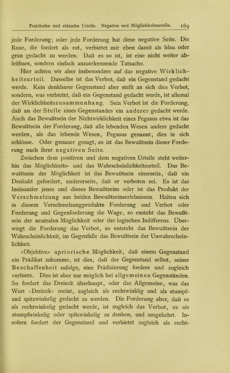 jede Forderung; oder jede Forderung hat diese negative Seite. Die Rose, die fordert als rot, verbietet mir eben damit als blau oder grün gedacht zu werden. Daß es so ist, ist eine nicht weiter ab- leitbare, sondern einfach anzuerkennende Tatsache. Hier achten wir aber insbesondere auf das negative Wirklich- keitsurteil. Dasselbe ist das Verbot, daß ein Gegenstand gedacht werde. Kein denkbarer Gegenstand aber stellt an sich dies Verbot, sondern, was verbietet, daß ein Gegenstand gedacht werde, ist allemal der Wirklichkeitszusammenhang. Sein Verbot ist die Forderung, daß an der Stelle eines Gegenstandes ein anderer gedacht werde. Auch das Bewußtsein der Nichtwirklichkeit eines Pegasus etwa ist das Bewußtsein der Forderung, daß alle lebenden Wesen anders gedacht werden, als das lebende Wesen, Pegasus genannt, dies in sich schlösse. Oder genauer gesagt, es ist das Bewußtsein dieser Forde- rung nach ihrer negativen Seite. Zwischen dem positiven und dem negativen Urteile steht weiter- hin das Möglichkeits- und das Wahrscheinlichkeitsurteil. Das Be- wußtsein der Möglichkeit ist das Bewußtsein einerseits, daß ein Denkakt gefordert, andererseits, daß er verboten sei. Es ist das Ineinander jenes und dieses Bewußtseins oder ist das Produkt der Verschmelzung aus beiden Bewußtseinserlebnissen. Halten sich in diesem Verschmelzungprodukte Forderung und Verbot oder Forderung und Gegenforderung die Wage, so ensteht das Bewußt- sein der neutralen Möglichkeit oder der logischen Indifferenz. Über- wiegt die Forderung das Verbot, so entsteht das Bewußtsein der Wahrscheinlichkeit, im Gegenfalle das Bewußtsein der Unwahrschein- lichkeit. »Objektive« apriorische Möglichkeit, daß einem Gegenstand ein Prädikat zukomme, ist dies, daß der Gegenstand selbst, seiner Beschaffenheit zufolge, eine Prädizierung fordere und zugleich verbiete. Dies ist aber nur möglich bei allgemeinen Gegenständen. So fordert das Dreieck überhaupt, oder das Allgemeine, was das Wort »Dreieck« meint, zugleich als rechtwinklig und als stumpf- und spitzwinkelig gedacht zu werden. Die Forderung aber, daß es als rechtwinkelig gedacht werde, ist zugleich das Verbot, es als stumpfwinkelig oder spitzwinkelig zu denken, und umgekehrt. In- sofern fordert der Gegenstand und verbietet zugleich als recht-