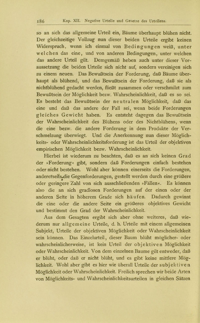 SO an sich das allgemeine Urteil ein, Bäume überhaupt blühen nicht. Der gleichzeitige Vollzug nun dieser beiden Urteile ergibt keinen Widerspruch, wenn ich einmal von Bedingungen weiß, unter welchen das eine, und von anderen Bedingungen, unter welchen das andere Urteil gilt. Demgemäß heben auch unter dieser Vor- aussetzung die beiden Urteile sich nicht auf, sondern vereinigen sich zu einem neuen. Das Bewußtsein der Forderung, daß Bäume über- haupt als blühend, und das Bewußtsein der Forderung, daß sie als nichtblühend gedacht werden, fließt zusammen oder verschmilzt zum Bewußtsein der Möglichkeit bezw. Wahrscheinlichkeit, daß es so sei. Es besteht das Bewußtsein der neutralen Möglichkeit, daß das eine und daß das andere der Fall sei, wenn beide Forderungen gleiches Gewicht haben. Es entsteht dagegen das Bewußtsein der Wahrscheinlichkeit des Blühens oder des Nichtblühens, wenn die eine bezw. die andere Forderung in dem Produkte der Ver- schmelzung überwiegt. Und die Anerkennung nun dieser Möglich- keits- oder Wahrscheinlichkeitsforderung ist das Urteil der objektiven empirischen Möglichkeit bezw. Wahrscheinlichkeit. Hierbei ist wiederum zu beachten, daß es an sich keinen Grad der »Forderung« gibt, sondern daß Forderungen einfach bestehen ' oder nicht bestehen. Wohl aber können einerseits die Forderungen, anderefsefedie Gegenforderungen, gestellt werden durch eine größere oder geringere Zahl von sich ausschließenden »Fällen«. Es können also die an sich gradlosen Forderungen auf der einen oder der anderen Seite in höherem Grade sich häufen. Dadurch gewinnt die eine oder die andere Seite ein größeres objektives Gewicht und bestimmt den Grad der Wahrscheinlichkeit. Aus dem Gesagten ergibt sich aber ohne weiteres, daß wie- derum nur allgemeine Urteile, d. h. Urteile mit einem allgemeinen Subjekt, Urteile der objektiven Möglichkeit oder Wahrscheinlichkeit sein können. Das Einzelurteil, dieser Baum blüht möglicher- oder wahrscheinlicherweise, ist kein Urteil der objektiven Möglichkeit oder Wahrscheinlichkeit. Von dem einzelnen Baume gilt entweder, daß er blüht, oder daß er nicht blüht, und es gibt keine mittlere Mög- lichkeit. Wohl aber gibt es hier wie überall Urteile der subjektiven Möglichkeit oder Wahrscheinlichkeit. Freilich sprechen wir beide Arten von Möglichkeits- und Wahrscheinlichkeitsurteilen in gleichen Sätzen