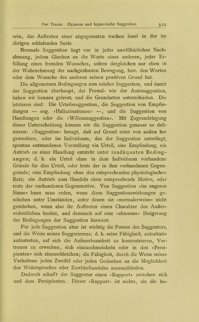 sein, das Auftreten einer abgegrenzten wachen Insel in der im übrigen schlafenden Seele. Normale Suggestion liegt vor in jeder unwillkürlichen Nach- ahmung, jedem Glauben an die Worte eines anderen, jeder Er- füllung eines fremden Wunsches, sofern dergleichen nur eben in der Wahrnehmung der nachgeahmten Bewegung, bzw. den Worten oder dem Wunsche des anderen seinen positiven Grund hat. Die allgemeinen Bedingungen nun solcher Suggestion, und damit der Suggestion überhaupt, der Fremd- wie der Autosuggestion, haben wir kennen gelernt, und die Grundarten unterschieden. Die letzteren sind: Die Urteilssuggestion, die Suggestion von Empfin- dungen — sog. »Halluzinationen« —, und die Suggestion von Handlungen oder die »Willenssuggestion«. Mit Zugrundelegung dieser Unterscheidung können wir die Suggestion genauer so defi- nieren: »Suggestion« besagt, daß auf Grund einer von außen her geweckten, oder im Individuum, das der Suggestion unterliegt, spontan entstandenen Vorstellung ein Urteil, eine Empfindung, ein Antrieb zu einer Handlung entsteht unter inadäquaten Beding- ungen; d. h. ein Urteil ohne in dem Individuum vorhandene Gründe für dies Urteil, oder trotz der in ihm vorhandenen Gegen- gründe; eine Empfindung ohne den entsprechenden physiologischen Reiz; ein Antrieb zum Handeln ohne entsprechende Motive, oder trotz der vorhandenen Gegenmotive. Von Suggestion »im engeren Sinne« kann man reden, wenn diese Suggestionswirkungen ge- schehen unter Umständen, unter denen sie »normalerweise« nicht geschehen, wenn also ihr Auftreten einen Charakter des Außer- ordentlichen besitzt, und demnach auf eine »abnorme» Steigerung der Bedingungen der Suggestion hinweist. Für jede Suggestion aber ist wichtig die Person des Suggestors, und die Weise seines Suggerierens; d. h. seine Fähigkeit, autoritativ aufzutreten, auf sich die Aufmerksamkeit zu konzentrieren, Ver- trauen zu erwecken, sich einzuschmeicheln oder in den »Perzi- pienten« sich einzuschleichen; die Fähigkeit, durch die Weise seines Verhaltens jeden Zweifel oder jeden Gedanken an die Möglichkeit des Widerspruches oder Zuwiderhandelns auszuschließen. Dadurch schafft der Suggestor einen »Rapport« zwischen sich und dem Perzipienten. Dieser »Rapport« ist nichts, als die be-