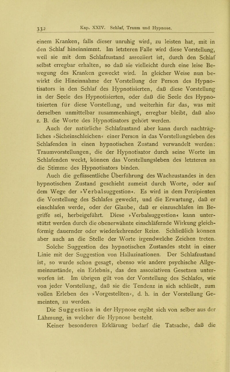 einem Kranken, falls dieser unruhig wird, zu leisten hat, mit in den Schlaf hineinnimmt. Im letzteren Falle wird diese Vorstellung, weil sie mit dem Schlafzustand assoziiert ist, durch den Schlaf selbst erregbar erhalten, so daß sie vielleicht durch eine leise Be- wegung des Kranken geweckt wird. In gleicher Weise nun be- wirkt die Hineinnahme der Vorstellung der Person des Hypno- tisators in den Schlaf des Hypnotisierten, daß diese Vorstellung in der Seele des Hypnotisierten, oder daß die Seele des Hypno- tisierten für diese Vorstellung, und weiterhin für das, was mit derselben unmittelbar zusammenhängt, erregbar bleibt, daß also z. B. die Worte des Hypnotisators gehört werden. Auch der natürliche Schlafzustand aber kann durch nachträg- liches »Sicheinschleichen« einer Person in das Vorstellungsleben des Schlafenden in einen hypnotischen Zustand verwandelt werden: Traumvorstellungen, die der Hypnotisator durch seine Worte im Schlafenden weckt, können das Vorstellungsleben des letzteren an die Stimme des Hypnotisators binden. Auch die geflissentliche Überführung des Wachzustandes in den hypnotischen Zustand geschieht zumeist durch Worte, oder auf dem Wege der »Verbalsuggestion«. Es wird in dem Perzipienten die Vorstellung des Schlafes geweckt, und die Erwartung, daß er einschlafen werde, oder der Glaube, daß er einzuschlafen im Be- griffe sei, herbeigeführt. Diese »Verbalsuggestion« kann unter- stützt werden durch die obenerwähnte einschläfernde Wirkung gleich- förmig dauernder oder wiederkehrender Reize. Schließlich können aber auch an die Stelle der Worte irgendwelche Zeichen treten. Solche Suggestion des hypnotischen Zustandes steht in einer Linie mit der Suggestion von Halluzinationen. Der Schlafzustand ist, so wurde schon gesagt, ebenso wie andere psychische Allge- meinzustände, ein Erlebnis, das den assoziativen Gesetzen unter- worfen ist. Im übrigen gilt von der Vorstellung des Schlafes, wie von jeder Vorstellung, daß sie die Tendenz in sich schließt, zum vollen Erleben des »Vorgestellten«, d. h. in der Vorstellung Ge- meinten, zu werden. Die Suggestion in der Hypnose ergibt sich von selber aus der Lähmung, in welcher die Hypnose besteht. Keiner besonderen Erklärung bedarf die Tatsache, daß die