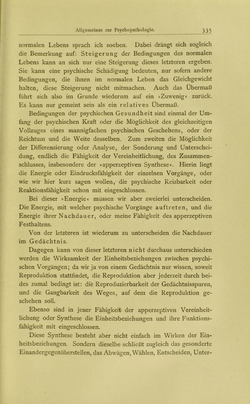 normalen Lebens sprach ich soeben. Dabei drängt sich sogleich die Bemerkung auf: Steigerung der Bedingungen des normalen Lebens kann an sich nur eine Steigerung dieses letzteren ergeben. Sie kann eine psychische Schädigung bedeuten, nur sofern andere Bedingungen, die ihnen im normalen Leben das Gleichgewicht halten, diese Steigerung nicht mitmachen. Auch das Übermaß führt sich also im Grunde wiederum auf ein »Zuwenig« zurück. Es kann nur gemeint sein als ein relatives Übermaß. Bedingungen der psychischen Gesundheit sind einmal der Um- fang der psychischen Kraft oder die Möglichkeit des gleichzeitigen Vollzuges eines mannigfachen psychischen Geschehens, oder der Reichtum und die Weite desselben. Zum zweiten die Möglichkeit der Differenzierung oder Analyse, der Sonderung und Unterschei- dung, endlich die Fähigkeit der Vereinheitlichung, des Zusammen- schlusses, insbesondere der »apperzeptiven Synthese«. Hierin liegt die Energie oder Eindrucksfähigkeit der einzelnen Vorgänge, oder wie wir hier kurz sagen wollen, die psychische Reizbarkeit oder Reaktionsfähigkeit schon mit eingeschlossen. Bei dieser »Energie« müssen wir aber zweierlei unterscheiden. Die Energie, mit welcher psychische Vorgänge auftreten, und die Energie ihrer Nachdauer, oder meine Fähigkeit des apperzeptiven Festhaltens. Von der letzteren ist wiederum zu unterscheiden die Nachdauer im Gedächtnis. Dagegen kann von dieser letzteren nicht durchaus unterschieden werden die Wirksamkeit der Einheitsbeziehungen zwischen psychi- schen Vorgängen; da wir ja von einem Gedächtnis nur wissen, soweit Reproduktion stattfindet, die Reproduktion aber jederzeit durch bei- des zumal bedingt ist: die Reproduzierbarkeit der Gedächtnisspuren, und die Gangbarkeit des Weges, auf dem die Reproduktion ge- schehen soll. Ebenso sind in jener Fähigkeit der apperzeptiven Vereinheit- lichung oder Synthese die Einheitsbeziehungen und ihre Funktions- fähigkeit mit eingeschlossen. Diese Synthese besteht aber nicht einfach im Wirken der Ein- heitsbeziehungen. Sondern dieselbe schließt zugleich das gesonderte Einandergegenüberstellen, das Abwägen, Wählen, Entscheiden, Unter-