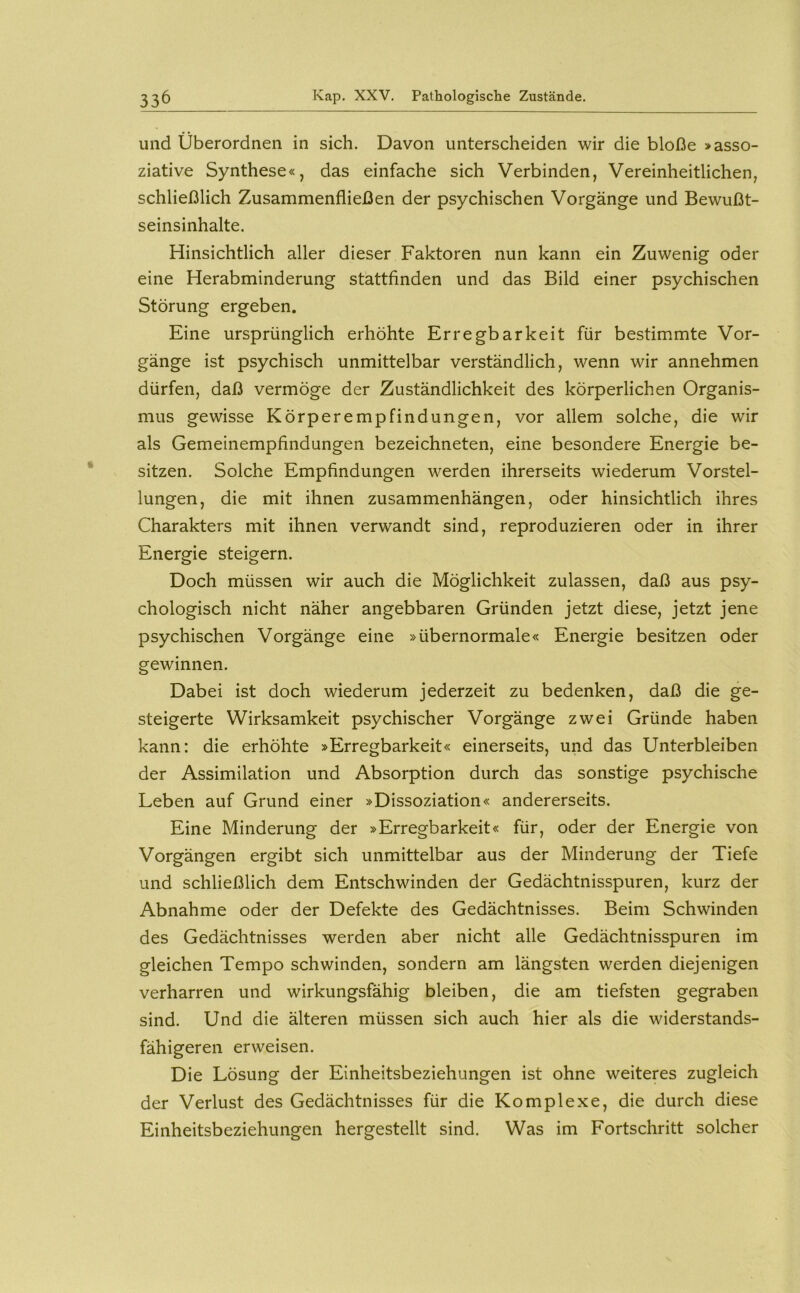 und überordnen in sich. Davon unterscheiden wir die bloße > asso- ziative Synthese«, das einfache sich Verbinden, Vereinheitlichen, schließlich Zusammenfließen der psychischen Vorgänge und Bewußt- seinsinhalte. Hinsichtlich aller dieser Faktoren nun kann ein Zuwenig oder eine Herabminderung stattfinden und das Bild einer psychischen Störung ergeben. Eine ursprünglich erhöhte Erregbarkeit für bestimmte Vor- gänge ist psychisch unmittelbar verständlich, wenn wir annehmen dürfen, daß vermöge der Zuständlichkeit des körperlichen Organis- mus gewisse Körperempfindungen, vor allem solche, die wir als Gemeinempfindungen bezeichneten, eine besondere Energie be- sitzen. Solche Empfindungen werden ihrerseits wiederum Vorstel- lungen, die mit ihnen Zusammenhängen, oder hinsichtlich ihres Charakters mit ihnen verwandt sind, reproduzieren oder in ihrer Energie steigern. Doch müssen wir auch die Möglichkeit zulassen, daß aus psy- chologisch nicht näher angebbaren Gründen jetzt diese, jetzt jene psychischen Vorgänge eine »übernormale« Energie besitzen oder gewinnen. Dabei ist doch wiederum jederzeit zu bedenken, daß die ge- steigerte Wirksamkeit psychischer Vorgänge zwei Gründe haben kann: die erhöhte »Erregbarkeit« einerseits, und das Unterbleiben der Assimilation und Absorption durch das sonstige psychische Leben auf Grund einer »Dissoziation« andererseits. Eine Minderung der »Erregbarkeit« für, oder der Energie von Vorgängen ergibt sich unmittelbar aus der Minderung der Tiefe und schließlich dem Entschwinden der Gedächtnisspuren, kurz der Abnahme oder der Defekte des Gedächtnisses. Beim Schwinden des Gedächtnisses werden aber nicht alle Gedächtnisspuren im gleichen Tempo schwinden, sondern am längsten werden diejenigen verharren und wirkungsfähig bleiben, die am tiefsten gegraben sind. Und die älteren müssen sich auch hier als die widerstands- fähigeren erweisen. Die Lösung der Einheitsbeziehungen ist ohne weiteres zugleich der Verlust des Gedächtnisses für die Komplexe, die durch diese Einheitsbeziehungen hergestellt sind. Was im Fortschritt solcher