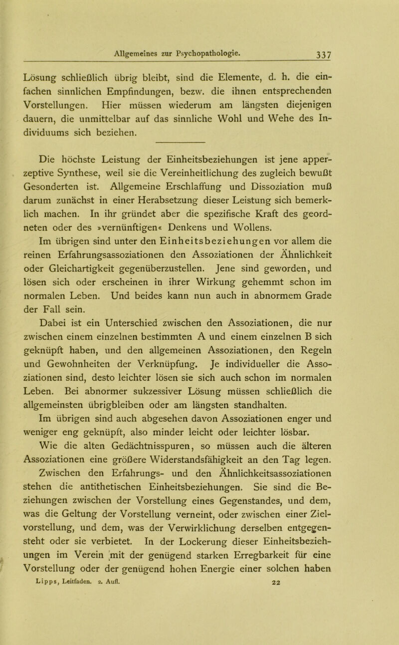 Lösung schließlich übrig bleibt, sind die Elemente, d. h. die ein- fachen sinnlichen Empfindungen, bezw. die ihnen entsprechenden Vorstellungen. Hier müssen wiederum am längsten diejenigen dauern, die unmittelbar auf das sinnliche Wohl und Wehe des In- dividuums sich beziehen. Die höchste Leistung der Einheitsbeziehungen ist jene apper- zeptive Synthese, weil sie die Vereinheitlichung des zugleich bewußt Gesonderten ist. Allgemeine Erschlaffung und Dissoziation muß darum zunächst in einer Herabsetzung dieser Leistung sich bemerk- lich machen. In ihr gründet aber die spezifische Kraft des geord- neten oder des »vernünftigen« Denkens und Wollens. Im übrigen sind unter den Einheitsbeziehungen vor allem die reinen Erfahrungsassoziationen den Assoziationen der Ähnlichkeit oder Gleichartigkeit gegenüberzustellen. Jene sind geworden, und lösen sich oder erscheinen in ihrer Wirkung gehemmt schon im normalen Leben. Und beides kann nun auch in abnormem Grade der Fall sein. Dabei ist ein Unterschied zwischen den Assoziationen, die nur zwischen einem einzelnen bestimmten A und einem einzelnen B sich geknüpft haben, und den allgemeinen Assoziationen, den Regeln und Gewohnheiten der Verknüpfung. Je individueller die Asso- ziationen sind, desto leichter lösen sie sich auch schon im normalen Leben. Bei abnormer sukzessiver Lösung müssen schließlich die allgemeinsten übrigbleiben oder am längsten standhalten. Im übrigen sind auch abgesehen davon Assoziationen enger und weniger eng geknüpft, also minder leicht oder leichter lösbar. Wie die alten Gedächtnisspuren, so müssen auch die älteren Assoziationen eine größere Widerstandsfähigkeit an den Tag legen. Zwischen den Erfahrungs- und den Ähnlichkeitsassoziationen stehen die antithetischen Einheitsbeziehungen. Sie sind die Be- ziehungen zwischen der Vorstellung eines Gegenstandes, und dem, was die Geltung der Vorstellung verneint, oder zwischen einer Ziel- vorstellung, und dem, was der Verwirklichung derselben entgegen- steht oder sie verbietet. In der Lockerung dieser Einheitsbezieh- ungen im Verein 'mit der genügend starken Erregbarkeit für eine Vorstellung oder der genügend hohen Energie einer solchen haben Lipps, Leitfaden, 2. Aufl. 22
