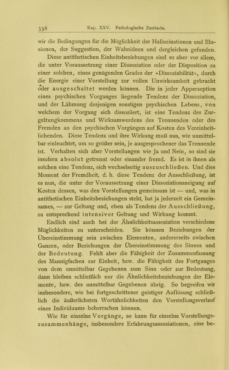 wir die Bedingungen für die Möglichkeit der Halluzinationen und Illu- sionen, der Suggestion, der Wahnideen und dergleichen gefunden. Diese antithetischen Einheitsbeziehungen sind es aber vor allem, die unter Voraussetzung einer Dissoziation oder der Disposition zu einer solchen, eines genügenden Grades der »Dissoziabilität«, durch die Energie einer Vorstellung zur vollen Unwirksamkeit gebracht oder ausgeschaltet werden können. Die in jeder Apperzeption eines psychischen 'V'organges liegende Tendenz der Dissoziation, und der Lähmung desjenigen sonstigen psychischen Lebens, von welchem der Vorgang sich dissoziiert, ist eine Tendenz des Zur- geltungkommens und Wirksamwerdens des Trennenden oder des Fremden an den psychischen Vorgängen auf Kosten des Vereinheit- lichenden. Diese Tendenz und ihre Wirkung muß nun, wie unmittel- bar einleuchtet, um so größer sein, je ausgesprochener das Trennende ist. Verhalten sich aber Vorstellungen wie Ja und Nein, so sind sie insofern absolut getrennt oder einander fremd. Es ist in ihnen als solchen eine Tendenz, sich wechselseitig auszuschließen. Und dies Moment der Fremdheit, d. h. diese Tendenz der Ausschließung, ist es nun, die unter der Voraussetzung einer Dissoziationsneigung auf Kosten dessen, was den Vorstellungen gemeinsam ist — und, was in antithetischen Einheitsbeziehungen steht, hat ja jederzeit ein Gemein- sames, — zur Geltung und, eben als Tendenz der Ausschließung, zu entsprechend intensiver Geltung und Wirkung kommt. Endlich sind auch bei der Ähnlichkeitsassoziation verschiedene Möglichkeiten zu unterscheiden. Sie können Beziehungen der Übereinstimmung sein zwischen Elementen, andererseits zwischen Ganzen, oder Beziehungen der Übereinstimmung des Sinnes und der Bedeutung. Fehlt aber die Fähigkeit der Zusammenfassung des Mannigfachen zur Einheit, bzw. die Fähigkeit des Fortganges von dem unmittelbar Gegebenen zum Sinn oder zur Bedeutung, dann bleiben schließlich nur die Ähnlichkeitsbeziehungen der Ele- mente, bzw. des unmittelbar Gegebenen übrig. So begreifen wir insbesondere, wie bei fortgeschrittener geistiger Auflösung schließ- lich die äußerlichsten Wortähnlichkeiten den Vorstellungsverlauf eines Individuums beherrschen können. Wie für einzelne Vorgänge, so kann für einzelne Vorstellungs- zusammenhänge, insbesondere Erfahrungsassoziationen, eine be-